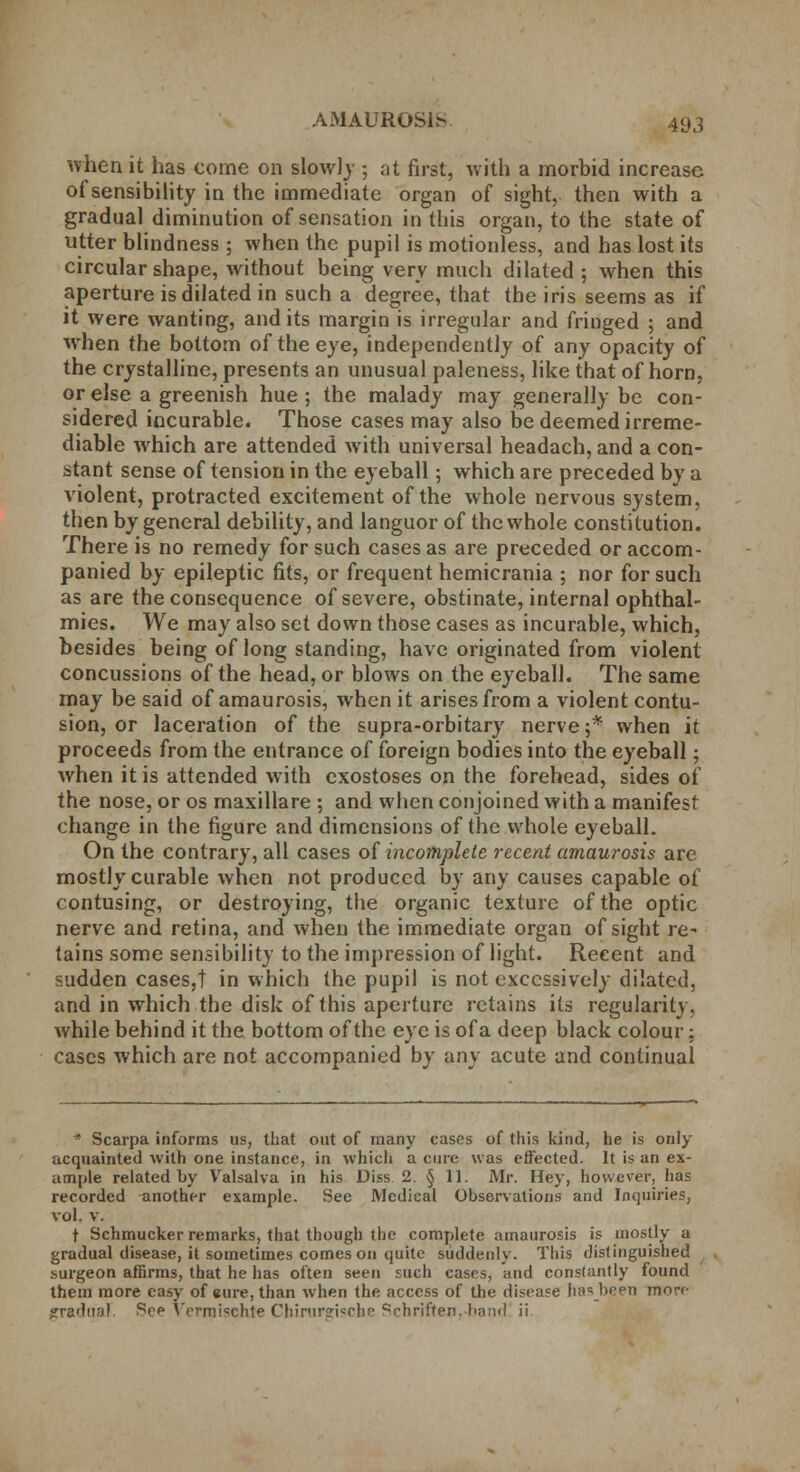 when it has come on slowly ; at first, with a morbid increase of sensibility in the immediate organ of sight, then with a gradual diminution of sensation in this organ, to the state of utter blindness ; when the pupil is motionless, and has lost its circular shape, without being very much dilated; when this aperture is dilated in such a degree, that the iris seems as if it were wanting, audits margin is irregular and fringed ; and wrhen the bottom of the eye, independently of any opacity of the crystalline, presents an unusual paleness, like that of horn, or else a greenish hue ; the malady may generally be con- sidered incurable. Those cases may also be deemed irreme- diable which are attended with universal headach, and a con- stant sense of tension in the eyeball; which are preceded by a violent, protracted excitement of the whole nervous system, then by general debility, and languor of the whole constitution. There is no remedy for such cases as are preceded or accom- panied by epileptic fits, or frequent hemicrania ; nor for such as are the consequence of severe, obstinate, internal ophthal- mies. We may also set down those cases as incurable, which, besides being of long standing, have originated from violent concussions of the head, or blows on the eyeball. The same may be said of amaurosis, when it arises from a violent contu- sion, or laceration of the supra-orbitary nerve;* when it proceeds from the entrance of foreign bodies into the eyeball; when it is attended with exostoses on the forehead, sides of the nose, or os maxillare ; and when conjoined with a manifest change in the figure and dimensions of the whole eyeball. On the contrary, all cases of incomplete recent amaurosis are mostly curable when not produced by any causes capable of contusing, or destroying, the organic texture of the optic nerve and retina, and when the immediate organ of sight re- tains some sensibility to the impression of light. Recent and sudden cases,! in which the pupil is not excessively dilated, and in which the disk of this aperture retains its regularity, while behind it the bottom of the eye is of a deep black colour: cases which are not accompanied by any acute and continual * Scarpa informs us, that out of many cases of this kind, he is only acquainted with one instance, in which a cure was effected. It is an ex- ample related by Valsalva in his Diss. 2. § 11. Mr. Hey, however, has recorded another example. See Medical Observations and Inquiries, vol. V. t Schmucker remarks, that though the complete amaurosis is mostly a gradual disease, it sometimes comes on quite suddenly. This distinguished surgeon affirms, that he has often seen such cases, and consfantly found them more easy of eure, than when the access of the disease hasbeen more jrradml Srp Vcrmischte ChirurG-i^rhr Qrhriften. hand ii