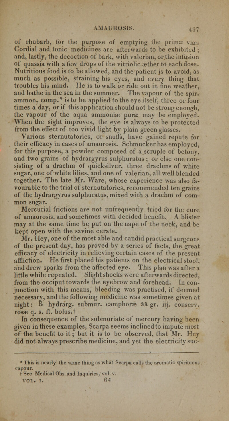 of rhubarb, for the purpose of emptying the primas vise. Cordial and tonic medicines are afterwards to be exhibited ; and, lastly, the decoction of bark, with valerian, or.the infusion of quassia with a few drops of the vitriolic aether to each dose. Nutritious food is to be allowed, and the patient is to avoid, as much as possible, straining his eyes, and every thing that troubles his mind. He is to walk or ride out in fine weather, and bathe in the sea in the summer. The vapour of the spir. ammon. comp.* is to be applied to the eye itself, three or four times a day, or if this application should not be strong enough, the vapour of the aqua ammoniae purse may be employed. When the sight improves, the eye is always to be protected from the effect of too vivid light by plain green glasses. Various sternutatories, or snuffs, have gained repute for their efficacy in cases of amaurosis. Schmucker has employed, for this purpose, a powder composed of a scruple of betony, and two grains of hydrargyrus sulphuratus ; or else one con- sisting of a drachm of quicksilver, three drachms of white sugar, one of white lilies, and one of valerian, all well blended together. The late Mr. Ware, whose experience was also fa- vourable to the trial of sternutatories, recommended ten grains of the hydrargyrus sulphuratus, mixed with a drachm of com- mon sugar. Mercurial frictions are not unfrequently tried for the cure of amaurosis, and sometimes with decided benefit. A blister may at the same time be put on the nape of the neck, and be kept open with the savine cerate. Mr. Hey, one of the most able and candid practical surgeons of the present day, has proved by a series of facts, the great efficacy of electricity in relieving certain cases of the present affliction. He first placed his patients on the electrical stool, and drew sparks from the affected eye. This plan was after a little while repeated. Slight shocks were afterwards directed, from the occiput towards the eyebrow and forehead. In con- junction with this means, bleeding was practised, if deemed necessary, and the following medicine was sometimes given at night: R hydrarg. submur. camphorae aa gr. iij. conserv. rosae q. s. ft. bolus.t In consequence of the submuriate of mercury having been given in these examples, Scarpa seems inclined to impute most of the benefit to it; but it is to be observed, that Mr. Hey did not always prescribe medicine, and yet the electricity suc- * This is nearly the same thiDg as what Scarpa calls the aromatic spirituous vapour. + See Medical Obs. and Inquiries, vol. v. vol. I. 64