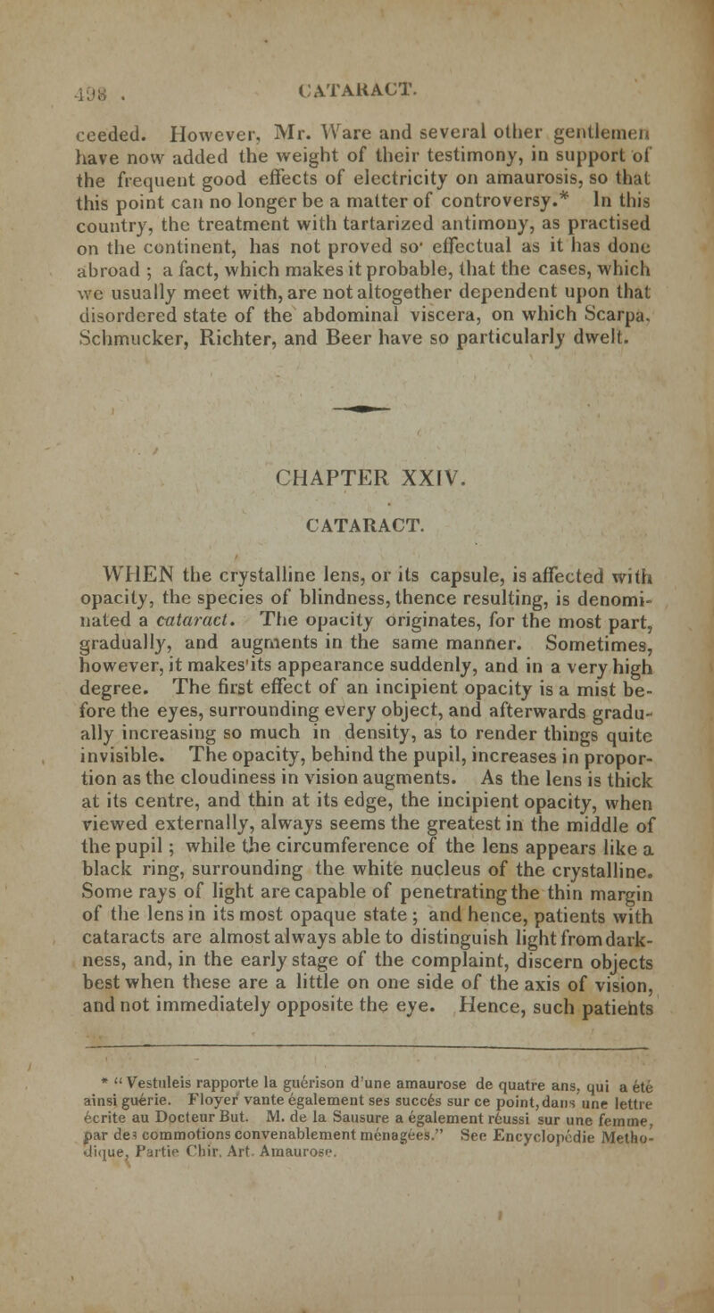 cceded. However, Mr. Ware and several other gentlemen have now added the weight of their testimony, in support of the frequent good effects of electricity on amaurosis, so that this point can no longer be a matter of controversy.* In this country, the treatment with tartarized antimony, as practised on the continent, has not proved so* effectual as it has done abroad ; a fact, which makes it probable, that the cases, which we usually meet with, are not altogether dependent upon that disordered state of the abdominal viscera, on which Scarpa. Schmucker, Richter, and Beer have so particularly dwelt. CHAPTER XXIV. CATARACT. WHEN the crystalline lens, or its capsule, is affected with opacity, the species of blindness, thence resulting, is denomi- nated a cataract. The opacity originates, for the most part, gradually, and augments in the same manner. Sometimes, however, it makesits appearance suddenly, and in a very high degree. The first effect of an incipient opacity is a mist be- fore the eyes, surrounding every object, and afterwards gradu- ally increasing so much in density, as to render things quite invisible. The opacity, behind the pupil, increases in propor- tion as the cloudiness in vision augments. As the lens is thick at its centre, and thin at its edge, the incipient opacity, when viewed externally, always seems the greatest in the middle of the pupil; while the circumference of the lens appears like a black ring, surrounding the white nucleus of the crystalline. Some rays of light are capable of penetrating the thin margin of the lens in its most opaque state ; and hence, patients with cataracts are almost always able to distinguish light from dark- ness, and, in the early stage of the complaint, discern objects best when these are a little on one side of the axis of vision, and not immediately opposite the eye. Hence, such patients *  Vestnleis rapporte la guerison d'une amaurose de quatre ans, qui a ete ainsi guerie. Floyer vante egalement ses succes sur ce point,dans une lettre ecrite au Docteur But. M. de la Sausure a egalement reussi sur une femme, par de? commotions convenablement menagees. See Encyclopedic Metho- •Jique, Partie Chir, Art Amaurose.