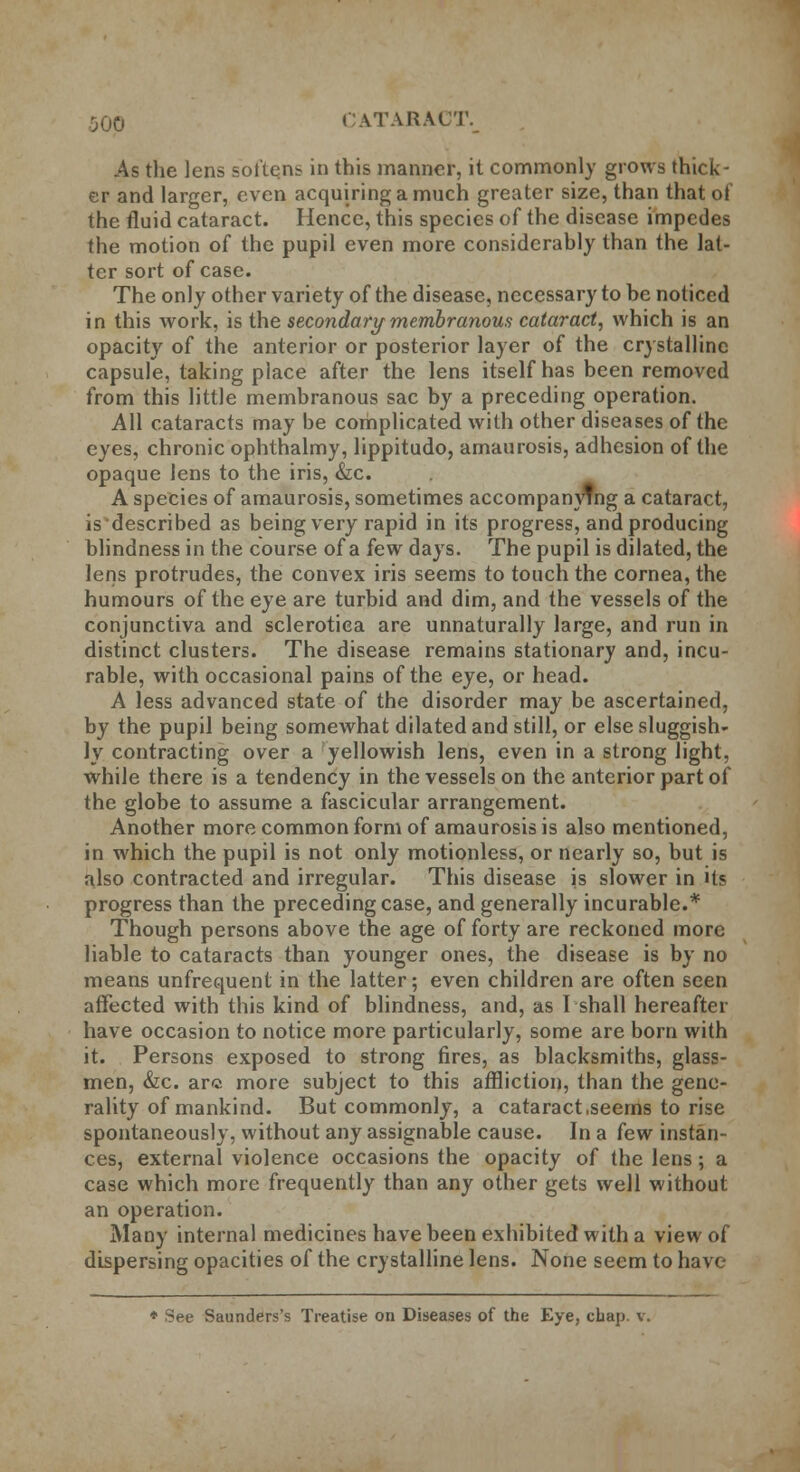 50p CATARACT. As the lens softens in this manner, it commonly grows thick- er and larger, even acquiring a much greater size, than that of the fluid cataract. Hence, this species of the disease impedes the motion of the pupil even more considerably than the lat- ter sort of case. The only other variety of the disease, necessary to be noticed in this work, is the secondary membranous cataract, which is an opacity of the anterior or posterior layer of the crystalline capsule, taking place after the lens itself has been removed from this little membranous sac by a preceding operation. All cataracts may be complicated with other diseases of the eyes, chronic ophthalmy, lippitudo, amaurosis, adhesion of the opaque lens to the iris, &c. A species of amaurosis, sometimes accompanying a cataract, is described as being very rapid in its progress, and producing blindness in the course of a few days. The pupil is dilated, the lens protrudes, the convex iris seems to touch the cornea, the humours of the eye are turbid and dim, and the vessels of the conjunctiva and sclerotica are unnaturally large, and run in distinct clusters. The disease remains stationary and, incu- rable, with occasional pains of the eye, or head. A less advanced state of the disorder may be ascertained, by the pupil being somewhat dilated and still, or else sluggish- ly contracting over a yellowish lens, even in a strong light, while there is a tendency in the vessels on the anterior part of the globe to assume a fascicular arrangement. Another more common form of amaurosis is also mentioned, in which the pupil is not only motionless, or nearly so, but is also contracted and irregular. This disease is slower in its progress than the preceding case, and generally incurable.* Though persons above the age of forty are reckoned more liable to cataracts than younger ones, the disease is by no means unfrequent in the latter; even children are often seen affected with this kind of blindness, and, as I shall hereafter have occasion to notice more particularly, some are born with it. Persons exposed to strong fires, as blacksmiths, glass- men, &c. arc more subject to this affliction, than the gene- rality of mankind. But commonly, a cataract .seems to rise spontaneously, without any assignable cause. In a few instan- ces, external violence occasions the opacity of the lens; a case which more frequently than any other gets well without an operation. Many internal medicines have been exhibited with a view of dispersing opacities of the crystalline lens. None seem to have