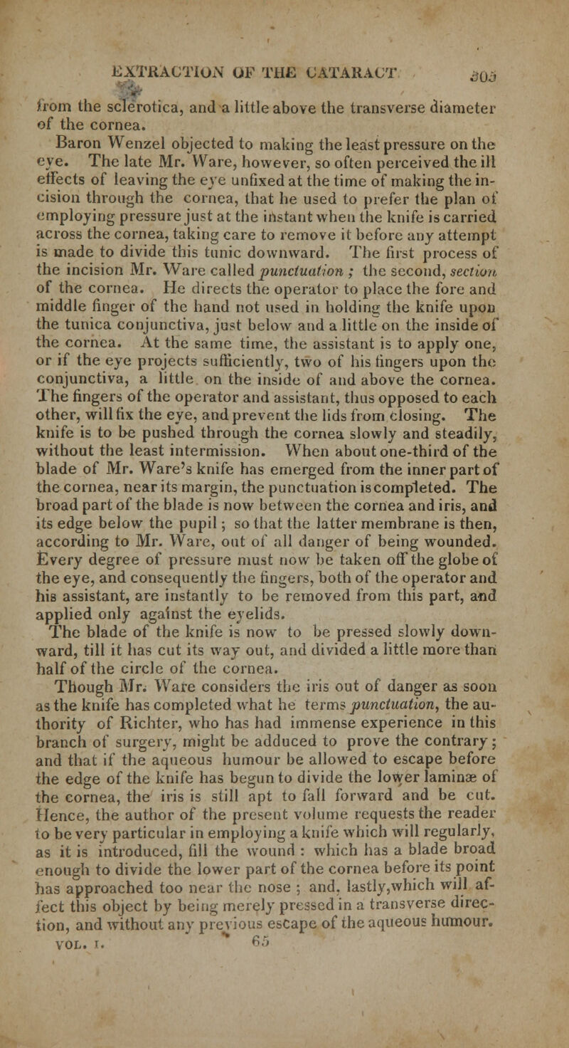 EXTRACTION OF THE CATARACT >0 » V from the sclerotica, and a little above the transverse diameter of the cornea. Baron Wenzel objected to making the least pressure on the eye. The late Mr. Ware, however, so often perceived the ill effects of leaving the eve unfixed at the time of making the in- cision through the cornea, that he used to prefer the plan of employing pressure just at the instant when the knife is carried across the cornea, taking care to remove it before any attempt is made to divide this tunic downward. The first process of the incision Mr. Ware called punctuation ; the second, section of the cornea. He directs the operator to place the fore and middle finger of the hand not used in holding the knife upon the tunica conjunctiva, just below and a little on the inside of the cornea. At the same time, the assistant is to apply one, or if the eye projects sufficiently, two of his fingers upon the conjunctiva, a little on the inside of and above the cornea. The fingers of the operator and assistant, thus opposed to each other, will fix the eye, and prevent the lids from closing. The knife is to be pushed through the cornea slowly and steadily, without the least intermission. When about one-third of the blade of Mr. Ware's knife has emerged from the inner part of the cornea, near its margin, the punctuation is completed. The broad part of the blade is now between the cornea and iris, and its edge below the pupil; so that the latter membrane is then, according to Mr. Ware, out of all danger of being wounded. Every degree of pressure must now be taken off the globe of the eye, and consequently the fingers, both of the operator and his assistant, are instantly to be removed from this part, a«d applied only against the eyelids. The blade of the knife is now to be pressed slowly down- ward, till it has cut its way out, and divided a little more than half of the circle of the cornea. Though Mr. Ware considers the iris out of danger as soon as the knife has completed what he terms punctuation, the au- thority of Richter, who has had immense experience in this branch of surgery, might be adduced to prove the contrary; and that if the aqueous humour be allowed to escape before the edge of the knife has begun to divide the lower laminae of the cornea, the iris is still apt to fall forward and be cut. Hence, the author of the present volume requests the reader to be very particular in employing a knife which will regularly, as it is introduced, fill the wound : which has a blade broad enough to divide the lower part of the cornea before its point has approached too near the nose ; and. lastly,which will af- fect this object by being merely pressed in a transverse direc- tion, and without any previous escape of the aqueous humour. vol. f. 65