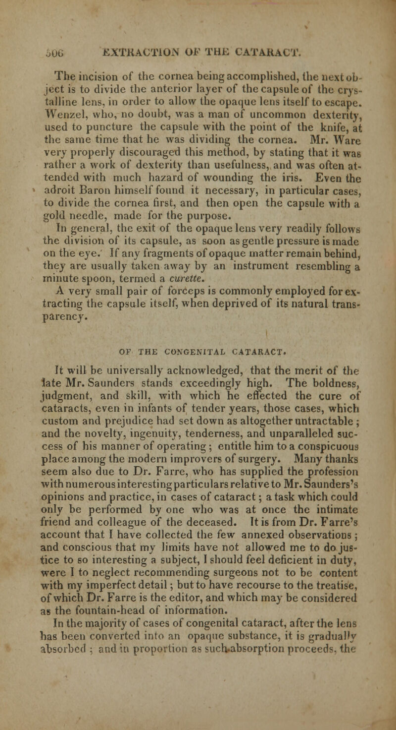 The incision of the cornea being accomplished, the next ob- ject is to divide the anterior layer of the capsule of the crys- talline lens, in order to allow the opaque lens itself to escape. Wenzel, who, no doubt, was a man of uncommon dexterity, used to puncture the capsule with the point of the knife, at the same time that he was dividing the cornea. Mr. Ware very properly discouraged this method, by stating that it was rather a work of dexterity than usefulness, and was often at- tended with much hazard of wounding the iris. Even the adroit Baron himself found it necessary, in particular cases, to divide the cornea first, and then open the capsule with a gold needle, made for the purpose. In general, the exit of the opaque lens very readily follows the division of its capsule, as soon as gentle pressure is made on the eye. If any fragments of opaque matter remain behind, they are usually taken away by an instrument resembling a minute spoon, termed a curette. A very small pair of forceps is commonly employed for ex- tracting the capsule itself, when deprived of its natural trans- parency. OF THE CONGENITAL CATARACT. It will be universally acknowledged, that the merit of the late Mr. Saunders stands exceedingly high. The boldness, judgment, and skill, with which he effected the cure of cataracts, even in infants of tender years, those cases, which custom and prejudice had set down as altogether untractable ; and the novelty, ingenuity, tenderness, and unparalleled suc- cess of his manner of operating; entitle him to a conspicuous place among the modern improvers of surgery. Many thanks seem also due to Dr. Farre, who has supplied the profession with numerous interesting particulars relative to Mr. Saunders's opinions and practice, in cases of cataract; a task which could only be performed by one who was at once the intimate friend and colleague of the deceased. It is from Dr. Farre's account that I have collected the few annexed observations ; and conscious that my limits have not allowed me to do jus- tice to so interesting a subject, I should feel deficient in duty, were I to neglect recommending surgeons not to be content with my imperfect detail; but to have recourse to the treatise, of which Dr. Farre is the editor, and which may be considered as the fountain-head of information. In the majority of cases of congenital cataract, after the lens has been converted into an opaque substance, it is gradually absorbed ; and in proportion as suclvabsorption proceeds, the