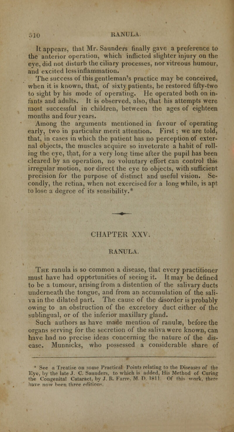 It appears, that Mr. Saunders finally gave a preference to the anterior operation, which inflicted slighter injury on the eye, did not disturb the ciliary processes, nor vitreous humour, and excited less inflammation. The success of this gentleman's practice may be conceived, when it is known, that, of sixty patients, he restored fifty-two to sight by his mode of operating. He operated both on in- fants and adults. It is observed, also, that his attempts were most successful in children, between the ages of eighteen months and four years. Among the arguments mentioned in favour of operating early, two in particular merit attention. First; we are told, that, in cases in which the patient has no perception of exter- nal objects, the muscles acquire so inveterate a habit of roll- ing the eye, that, for a very long time after the pupil has been cleared by an operation, no voluntary effort can control this irregular motion, nor direct the eye to objects, with sufficient precision for the purpose of distinct and useful vision. Se- condly, the retina, when not exercised for a long while, is apt to lose a degree of its sensibility.* CHAPTER XXV. RANULA. The ranula is so common a disease, that every practitioner must have had opportunities of seeing it. It may be defined to be a tumour, arising from a distention of the salivary ducts underneath the tongue, and from an accumulation of the sali- va in the dilated part. The cause of the disorder is probably owing to an obstruction of the excretory duct either of the sublingual, or of the inferior maxillary gland. Such authors as have made mention of ranulae, before the organs serving for the secretion of the saliva were known, can have had no precise ideas concerning the nature of the dis- ease. Munnicks, who possessed a considerable share of  See a Treatise on some Practical Points relating to the Diseases of the Eye, by the late J. C. Saunders, to which is added, His Method of Curing the Congenital Cataract, by J. R. Farre. M. T). 1811 Of thi« work, then* have now been three editions.