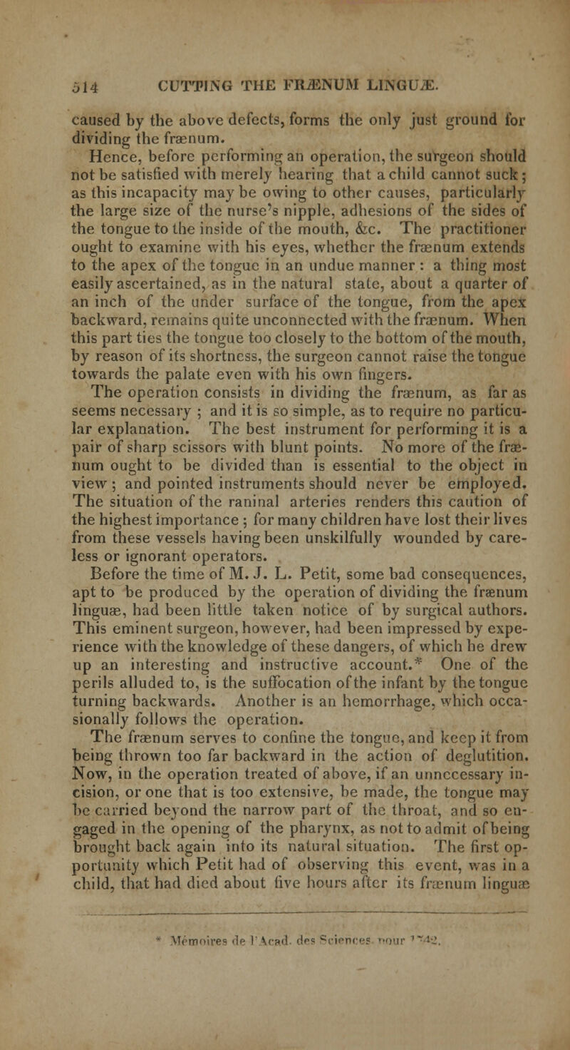 614 CUTTING THE FRiENUM LINGUjE. caused by the above defects, forms the only just ground for dividing the fraenum. Hence, before performing an operation, the surgeon should not be satisfied with merely hearing that a child cannot suck; as this incapacity maybe owing to other causes, particularly the large size of the nurse's nipple, adhesions of the sides of the tongue to the inside of the mouth, &c. The practitioner ought to examine with his eyes, whether the fraenum extends to the apex of the tongue in an undue manner : a thing most easily ascertained, as in the natural state, about a quarter of an inch of the under surface of the tongue, from the apex backward, remains quite unconnected with the fraenum. When this part ties the tongue too closely to the bottom of the mouth, by reason of its shortness, the surgeon cannot raise the tongue towards the palate even with his own fingers. The operation consists in dividing the fraenum, as far as seems necessary ; and it is so simple, as to require no particu- lar explanation. The best instrument for performing it is a pair of sharp scissors with blunt points. No more of the frae- num ought to be divided than is essential to the object in view; and pointed instruments should never be employed. The situation of the raninal arteries renders this caution of the highest importance ; for many children have lost their lives from these vessels having been unskilfully wounded by care- less or ignorant operators. Before the time of M. J. L. Petit, some bad consequences, apt to be produced by the operation of dividing the fraenum linguae, had been little taken notice of by surgical authors. This eminent surgeon, however, had been impressed by expe- rience with the knowledge of these dangers, of which he drew up an interesting and instructive account.* One of the perils alluded to, is the suffocation of the infant by the tongue turning backwards. Another is an hemorrhage, which occa- sionally follows the operation. The fraenum serves to confine the tongue, and keep it from being thrown too far backward in the action of deglutition. Now, in the operation treated of above, if an unnecessary in- cision, or one that is too extensive, be made, the tongue may be carried beyond the narrow part of the throat, and so en- gaged in the opening of the pharynx, as not to admit of being brought back again into its natural situation. The first op- portunity which Petit had of observing this event, was in a child, that had died about live hours after its fraenum linguae