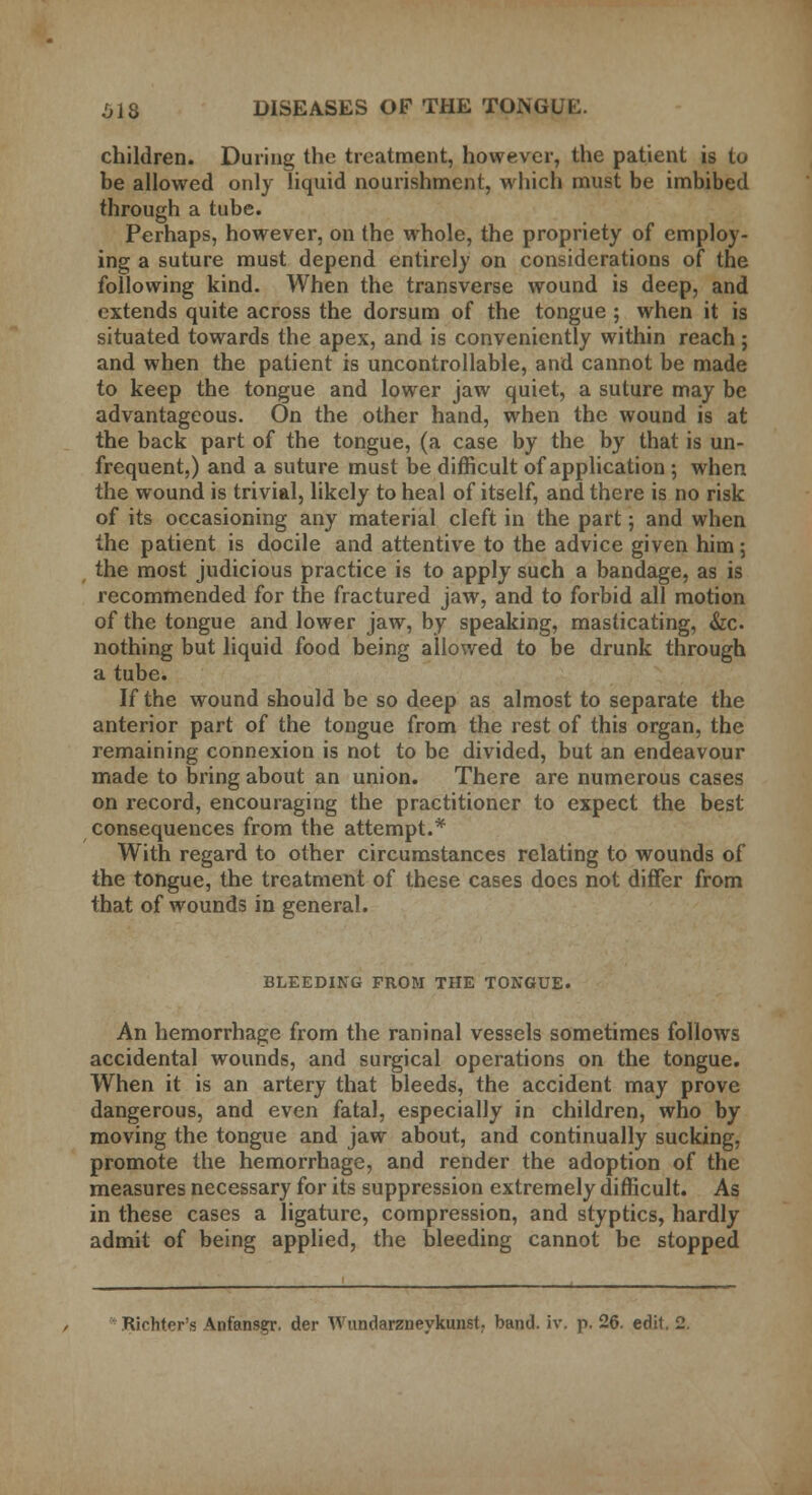 children. During the treatment, however, the patient is to be allowed only liquid nourishment, which must be imbibed through a tube. Perhaps, however, on the whole, the propriety of employ- ing a suture must depend entirely on considerations of the following kind. When the transverse wound is deep, and extends quite across the dorsum of the tongue ; when it is situated towards the apex, and is conveniently within reach; and when the patient is uncontrollable, and cannot be made to keep the tongue and lower jaw quiet, a suture may be advantageous. On the other hand, when the wound is at the back part of the tongue, (a case by the by that is un- frequent,) and a suture must be difficult of application ; when the wound is trivial, likely to heal of itself, and there is no risk of its occasioning any material cleft in the part; and when the patient is docile and attentive to the advice given him; the most judicious practice is to apply such a bandage, as is recommended for the fractured jaw, and to forbid all motion of the tongue and lower jaw, by speaking, masticating, &c nothing but liquid food being allowed to be drunk through a tube. If the wound should be so deep as almost to separate the anterior part of the tongue from the rest of this organ, the remaining connexion is not to be divided, but an endeavour made to bring about an union. There are numerous cases on record, encouraging the practitioner to expect the best consequences from the attempt.* With regard to other circumstances relating to wounds of the tongue, the treatment of these cases does not differ from that of wounds in general. BLEEDING FROM THE TONGUE. An hemorrhage from the raninal vessels sometimes follows accidental wounds, and surgical operations on the tongue. When it is an artery that bleeds, the accident may prove dangerous, and even fatal, especially in children, who by moving the tongue and jaw about, and continually sucking, promote the hemorrhage, and render the adoption of the measures necessary for its suppression extremely difficult. As in these cases a ligature, compression, and styptics, hardly admit of being applied, the bleeding cannot be stopped Richter's Anfansgr. der Wundarzneykunst band. iv. p. 26. edit. 2.