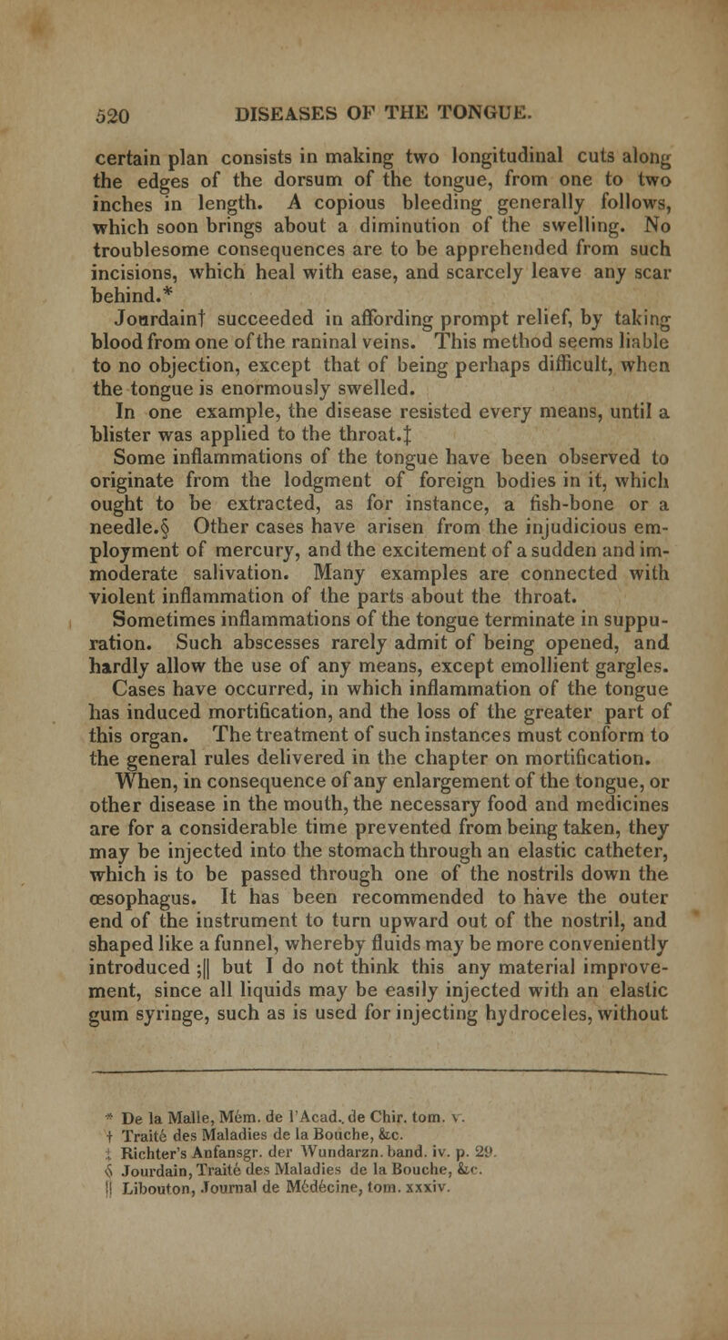 certain plan consists in making two longitudinal cuts along the edges of the dorsum of the tongue, from one to two inches in length. A copious bleeding generally follows, which soon brings about a diminution of the swelling. No troublesome consequences are to be apprehended from such incisions, which heal with ease, and scarcely leave any scar behind.* Jourdaint succeeded in affording prompt relief, by taking blood from one of the raninal veins. This method seems liable to no objection, except that of being perhaps difficult, when the tongue is enormously swelled. In one example, the disease resisted every means, until a blister was applied to the throat.J Some inflammations of the tongue have been observed to originate from the lodgment of foreign bodies in it, which ought to be extracted, as for instance, a fish-bone or a needle.§ Other cases have arisen from the injudicious em- ployment of mercury, and the excitement of a sudden and im- moderate salivation. Many examples are connected with violent inflammation of the parts about the throat. Sometimes inflammations of the tongue terminate in suppu- ration. Such abscesses rarely admit of being opened, and hardly allow the use of any means, except emollient gargles. Cases have occurred, in which inflammation of the tongue has induced mortification, and the loss of the greater part of this organ. The treatment of such instances must conform to the general rules delivered in the chapter on mortification. When, in consequence of any enlargement of the tongue, or other disease in the mouth, the necessary food and medicines are for a considerable time prevented from being taken, they may be injected into the stomach through an elastic catheter, which is to be passed through one of the nostrils down the oesophagus. It has been recommended to have the outer end of the instrument to turn upward out of the nostril, and shaped like a funnel, whereby fluids may be more conveniently introduced ;|| but I do not think this any material improve- ment, since all liquids may be easily injected with an elastic gum syringe, such as is used for injecting hydroceles, without * De la Malle, Mem. de I'Acud.. de Chir. torn. \. + Traite des Maladies de la Bouche, &.c. }.. Richter's Anfansgr. der Wundarzn. band. iv. p. 29. <j Jourdain, Traite des Maladies de la Bouche, &c. !! Libouton, Journal de M6decine, torn, xxxiv.