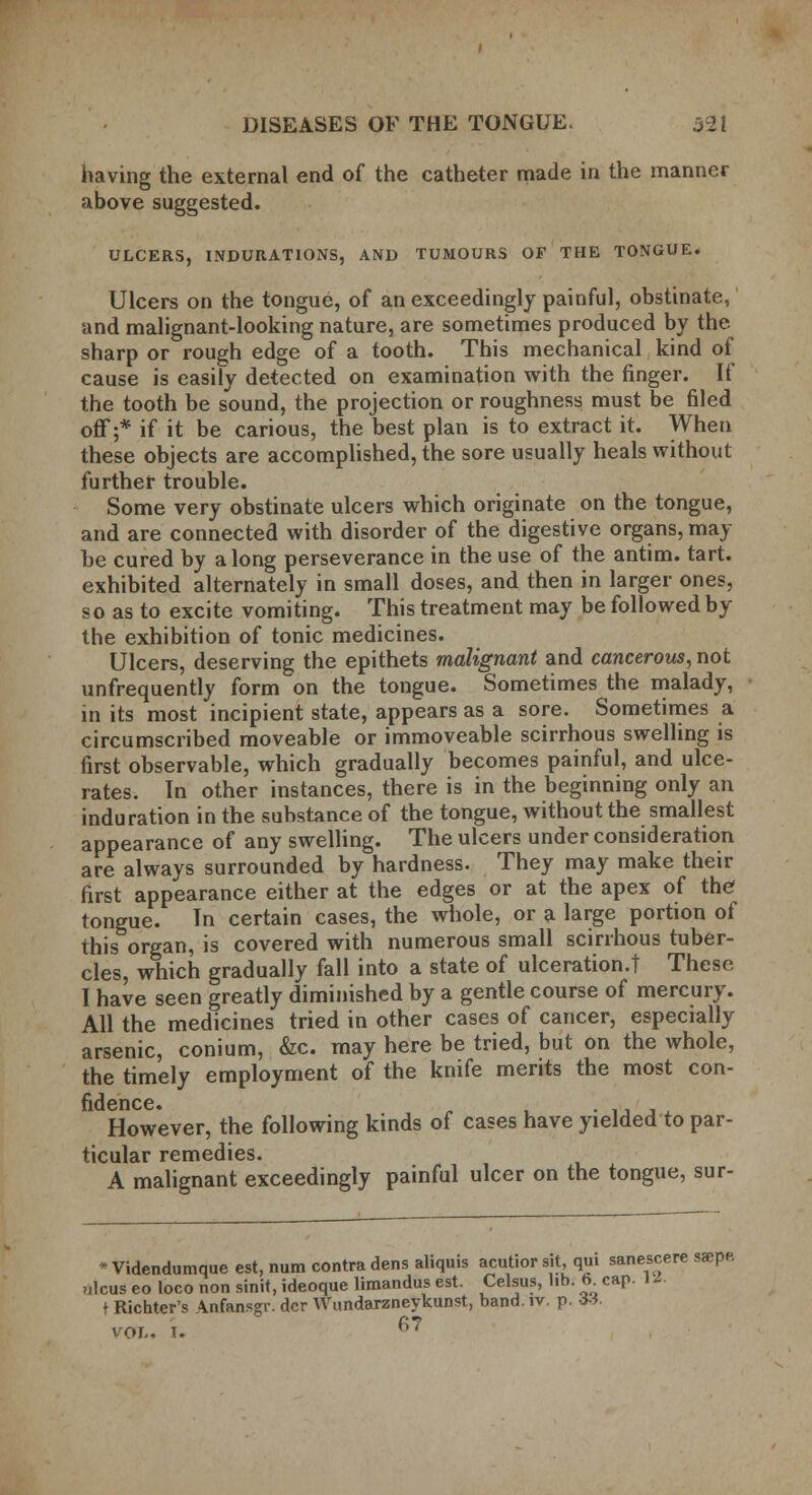 having the external end of the catheter made in the manner above suggested. ULCERS, INDURATIONS, AND TUMOURS OF THE TONGUE. Ulcers on the tongue, of an exceedingly painful, obstinate, and malignant-looking nature, are sometimes produced by the sharp or rough edge of a tooth. This mechanical kind of cause is easily detected on examination with the finger. If the tooth be sound, the projection or roughness must be filed off;* if it be carious, the best plan is to extract it. When these objects are accomplished, the sore usually heals without further trouble. Some very obstinate ulcers which originate on the tongue, and are connected with disorder of the digestive organs, may he cured by along perseverance in the use of the antim. tart, exhibited alternately in small doses, and then in larger ones, so as to excite vomiting. This treatment may be followed by the exhibition of tonic medicines. Ulcers, deserving the epithets malignant and cancerous, not unfrequently form on the tongue. Sometimes the malady, in its most incipient state, appears as a sore. Sometimes a circumscribed moveable or immoveable scirrhous swelling is first observable, which gradually becomes painful, and ulce- rates. In other instances, there is in the beginning only an induration in the substance of the tongue, without the smallest appearance of any swelling. The ulcers under consideration are always surrounded by hardness. They may make their first appearance either at the edges or at the apex of the tongue. In certain cases, the whole, or a large portion of this organ, is covered with numerous small scirrhous tuber- cles, which gradually fall into a state of ulceration.! These I have seen greatly diminished by a gentle course of mercury. All the medicines tried in other cases of cancer, especially arsenic, conium, &c. may here be tried, but on the whole, the timely employment of the knife merits the most con- fidence. • . However, the following kinds of cases have yielded to par- ticular remedies. A malignant exceedingly painful ulcer on the tongue, sur- •Videndumque est, num contra dens ahquis acutior sit, qui sanescere saspe. ulcus eo loco non sinit, ideoque limandus est. Celsus, lib. 6 cap. 11. t Richters Anfansgr. dcr Wundarzneykunst, band. iv. p. *». vol. I. f;7