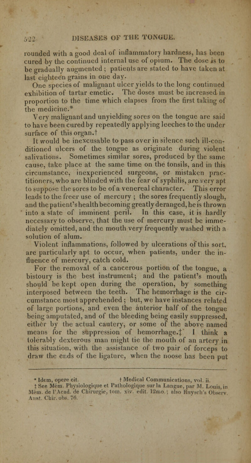 rounded with a good deal of inflammatory hardness, has been cured by the continued internal use of opium. The dose is to be gradually augmented ; patients are stated to have taken at last eighteen grains in one day. One species of malignant ulcer yields to the long continued exhibition of tartar emetic. The doses must be increased in proportion to the time which elapses from the first taking of the medicine.* Very malignant and unyielding sores on the tongue are said to have been cured by repeatedly applying leeches to the under surface of this organ.t It would be inexcusable to pass over in silence such ill-con- ditioned ulcers of the tongue as originate during violent salivations. Sometimes similar sores, produced by the same cause, take place at the same time on the tonsils, and in this circumstance, inexperienced surgeons, or mistaken prac- titioners, who are blinded with the fear of syphilis, are very apt to suppose the sores to be of a venereal character. This error leads to the freer use of mercury ; the sores frequently slough, and the patient's health becoming greatly deranged, he is thrown into a state of imminent peril. In this case, it is hardly necessary to observe, that the use of mercury must be imme- diately omitted, and the mouth very frequently washed with a solution of alum. Violent inflammations, followed by ulcerations of this sort, are particularly apt to occur, when patients, under the in- fluence of mercury, catch cold. For the removal of a cancerous portion of the tongue, a bistoury is the best instrument; and the patient's mouth should be kept open during the operation, by something interposed between the teeth. The hemorrhage is the cir- cumstance most apprehended; but, we have instances related of large portions, and even the anterior half of the tongue being amputated, and of the bleeding being easily suppressed, either by the actual cautery, or some of the above named means for the suppression of hemorrhage.! I think a tolerably dexterous man might tie the mouth of an artery in this situation, with the assistance of two pair of forceps to draw the ends of the ligature, when the noose has been put  Idem, opere cit. t Medical Communications, vt>l. ii. t See Mem. Physiologique et Pathologique surla Langue, par M. Louis, in Mem. de I'Acad, de Chirurgie, torn. xiv. edit. 12mo.; also Ruysch's Observ Annt. Ctair. ol>s. 76.