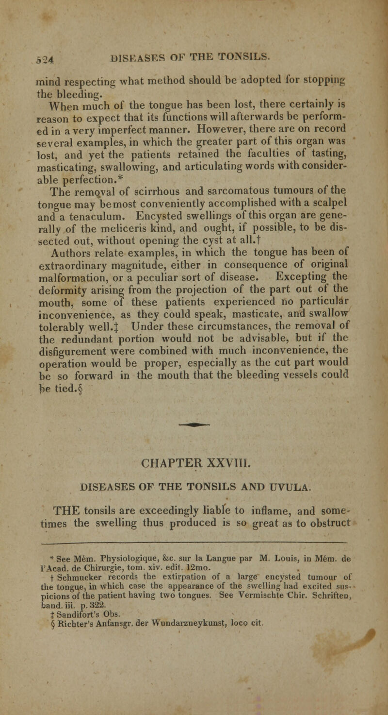 mind respecting what method should be adopted for Btopping the bleeding. When much of the tongue has been lost, there certainly is reason to expect that its functions will afterwards be perform- ed in a very imperfect manner. However, there are on record several examples, in which the greater part of this organ was lost, and yet the patients retained the faculties of tasting, masticating, swallowing, and articulating words with consider- able perfection.* The remqval of scirrhous and sarcomatous tumours of the tongue may bemost conveniently accomplished with a scalpel and a tenaculum. Encysted swellings of this organ are gene- rally of the meliceris kind, and ought, if possible, to be dis- sected out, without opening the cyst at all.t Authors relate examples, in which the tongue has been of extraordinary magnitude, either in consequence of original malformation, or a peculiar sort of disease. Excepting the deformity arising from the projection of the part out of the mouth, some of these patients experienced no particular inconvenience, as they could speak, masticate, and swallow tolerably well.J Under these circumstances, the removal of the redundant portion would not be advisable, but if the disfigurement were combined with much inconvenience, the operation would be proper, especially as the cut part would be so forward in the mouth that the bleeding vessels could be tied.§ CHAPTER XXVIII. DISEASES OF THE TONSILS AND UVULA. THE tonsils are exceedingly liabfe to inflame, and some- times the swelling thus produced is so great as to obstruct * See Mem. Physiologique, &c. sur la Langue par M. Louis, in Mem. de l'Acad. de Chirurgie, torn. xiv. edit. 12mo. t Schmucker records the extirpation of a large encysted tumour of the tongue, in which case the appearance of the swelling had excited sus- picions of the patient having two tongues. See Vermischte Chir. Schriften, band. iii. p. 322. t Sandifort's Obs.