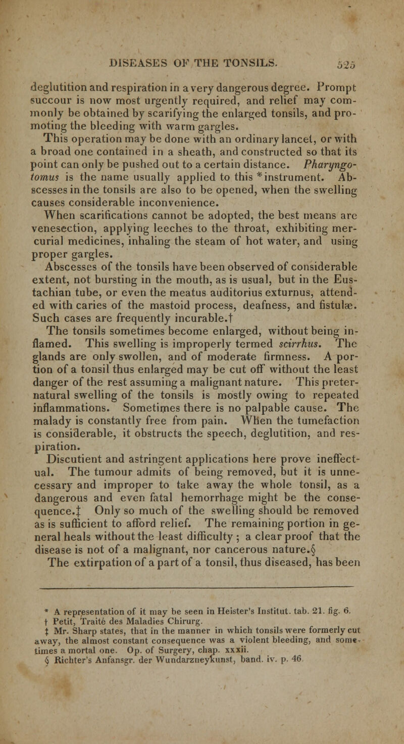 deglutition and respiration in a very dangerous degree. Prompt succour is now most urgently required, and relief may com- monly be obtained by scarifying the enlarged tonsils, and pro- moting the bleeding with warm gargles. This operation may be done with an ordinary lancet, or with a broad one contained in a sheath, and constructed so that its point can only be pushed out to a certain distance. Pharyngo- tomus is the name usually applied to this * instrument. Ab- scesses in the tonsils are also to be opened, when the swelling causes considerable inconvenience. When scarifications cannot be adopted, the best means are venesection, applying leeches to the throat, exhibiting mer- curial medicines, inhaling the steam of hot water, and using proper gargles. Abscesses of the tonsils have been observed of considerable extent, not bursting in the mouth, as is usual, but in the Eus- tachian tube, or even the meatus auditorius exturnus, attend- ed with caries of the mastoid process, deafness, and fistulas. Such cases are frequently incurable.! The tonsils sometimes become enlarged, without being in- flamed. This swelling is improperly termed scirrhus. The glands are only swollen, and of moderate firmness. A por- tion of a tonsil thus enlarged may be cut off without the least danger of the rest assuming a malignant nature. This preter- natural swelling of the tonsils is mostly owing to repeated inflammations. Sometimes there is no palpable cause. The malady is constantly free from pain. When the tumefaction is considerable, it obstructs the speech, deglutition, and res- piration. Discutient and astringent applications here prove ineffect- ual. The tumour admits of being removed, but it is unne- cessary and improper to take away the whole tonsil, as a dangerous and even fatal hemorrhage might be the conse- quence.! Only so much of the swelling should be removed as is sufficient to afford relief. The remaining portion in ge- neral heals without the least difficulty ; a clear proof that the disease is not of a malignant, nor cancerous nature.§ The extirpation of a part of a tonsil, thus diseased, has been * A representation of it may be seen in Heister's Institut. tab. 21. fig. 6. t Petit, Trait6 des Maladies Chirurg. i Mr. Sharp states, that in the manner in which tonsils were formerly cut away, the almost constant consequence was a violent bleeding, and some- times a mortal one. Op. of Surgery, chap, xxxii. <$ Richter's Anfansgr. der Wundarzneyluinst, band. iv. p. 46