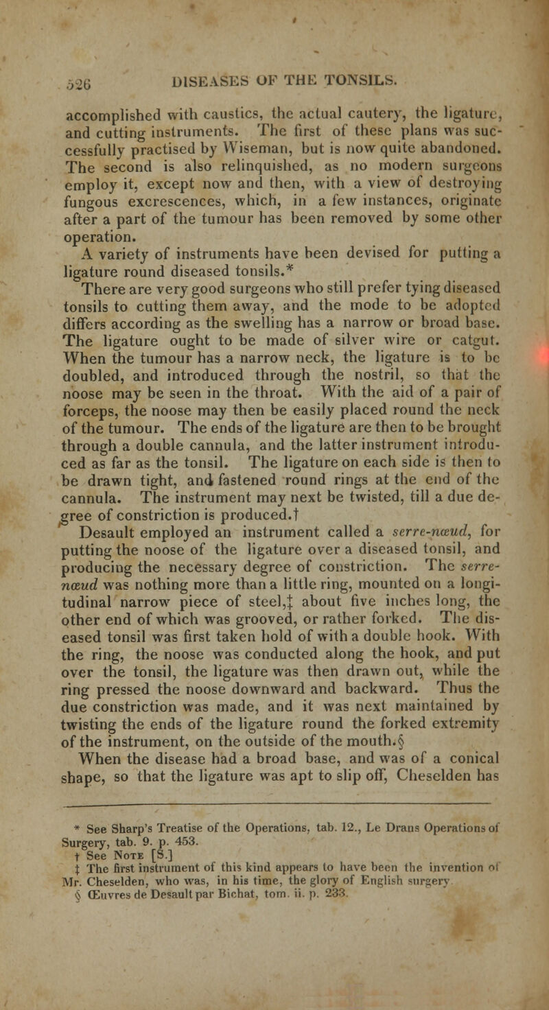 accomplished with caustics, the actual cautery, the ligature, and cutting instruments. The first of these plans was suc- cessfully practised by Wiseman, but is now quite abandoned. The second is also relinquished, as no modern surgeons employ it, except now and then, with a view of destroying fungous excrescences, which, in a few instances, originate after a part of the tumour has been removed by some other operation. A variety of instruments have been devised for putting a ligature round diseased tonsils.* There are very good surgeons who still prefer tying diseased tonsils to cutting them away, and the mode to be adopted differs according as the swelling has a narrow or broad base. The ligature ought to be made of silver wire or catgut. When the tumour has a narrow neck, the ligature is to be doubled, and introduced through the nostril, so that the noose may be seen in the throat. With the aid of a pair of forceps, the noose may then be easily placed round the neck of the tumour. The ends of the ligature are then to be brought through a double cannula, and the latter instrument introdu- ced as far as the tonsil. The ligature on each side is then to be drawn tight, and fastened round rings at the end of the cannula. The instrument may next be twisted, till a due de- gree of constriction is produced.! Desault employed an instrument called a serrc-nceud, for putting the noose of the ligature over a diseased tonsil, and producing the necessary degree of constriction. The serve- naud was nothing more than a little ring, mounted on a longi- tudinal narrow piece of steel,} about five inches long, the other end of which was grooved, or rather forked. The dis- eased tonsil was first taken hold of with a double hook. With the ring, the noose was conducted along the hook, and put over the tonsil, the ligature was then drawn out, while the ring pressed the noose downward and backward. Thus the due constriction was made, and it was next maintained by twisting the ends of the ligature round the forked extremity of the instrument, on the outside of the mouth.§ When the disease had a broad base, and was of a conical shape, so that the ligature was apt to slip off, Cheselden has * See Sharp's Treatise of the Operations, tab. 12., Le Drans Operations of Surgery, tab. 9. p. 453. t See Note [S.] i The first instrument of this kind appears to have been the invention ol Mr. Cheselden, who was, in his time, the glory of English surgery ^ OEuvres de Desault par Bichat, torn. ii. p. 233.