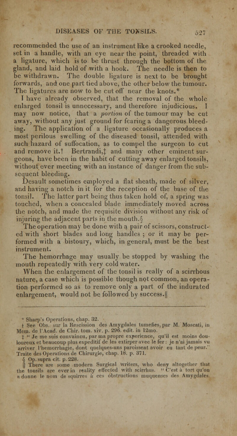 recommended the use of an instrument like a crooked needle, set in a handle, with an eye near the point, threaded with a ligature, which is to be thrust through the bottom of the gland, and laid hold of (with a hook. The needle is then to be withdrawn. The double ligature is next to be brought forwards, and one part tied above, the other below the tumour. The ligatures are now to be cut off near the knots.* I have already observed, that the removal of the whole enlarged tonsil is unnecessary, and therefore injudicious. I may now notice, that a portion of the tumour may be cut away, without any just ground for fearing a dangerous bleed- ing. The application of a ligature occasionally produces a most perilous swelling of the diseased tonsil, attended with such hazard of suffocation, as to compel the surgeon to cut and remove it.t Bertrandi,J and many other eminent sur- geons, have been in the habit of cutting away enlarged tonsils, without ever meeting with an instance of danger from the sub- sequent bleeding. Desault sometimes employed a flat sheath, made of silver, and having a notch in it for the reception of the base of the tonsil. The latter part being thus taken hold of, a spring was touched, when a concealed blade immediately moved across the notch, and made the requisite division without any risk of injuring the adjacent parts in the mouth.§ The operation may be done with a pair of scissors, construct- ed with short blades and long handles ; or it may be per- formed with a bistoury, which, in general, must be the best instrument. The hemorrhage may usually be stopped by washing the mouth repeatedly with very cold water. When the enlargement of the tonsil is really of a scirrhous nature, a case which is possible though not common, an opera- tion performed so as to remove only a part of the indurated enlargement, would not be followed by success.|| * Sharp's Operations, chap. 32. t See Obs. sur la Rescission des Amygdales tumefies, par M. Moscati, in Mem. de l'Acad. de Chir. torn. xiv. p. 296. edit, in 12mo. I  Je me suis convaincu, par ma propre experience, qu'il est moins dou- loureux et beaucoup plus expeditif de les extirper avec le fer: je n'ai jamais vu arriver I'hemorrhagie, dont quelques-uns paroissent avoir eu tant de peur.' Traite des Operations de Chirurgie, chap. 18. p. 371. § Op. supra cit. p. 228. j| There are some modern Surgical writers, who deny altogether that the. tonsils are ever in reality effected with scirrhus.  C'est a tort qu'on a donne le nom de squirres k ces obstructions muquenses des Amygclale^