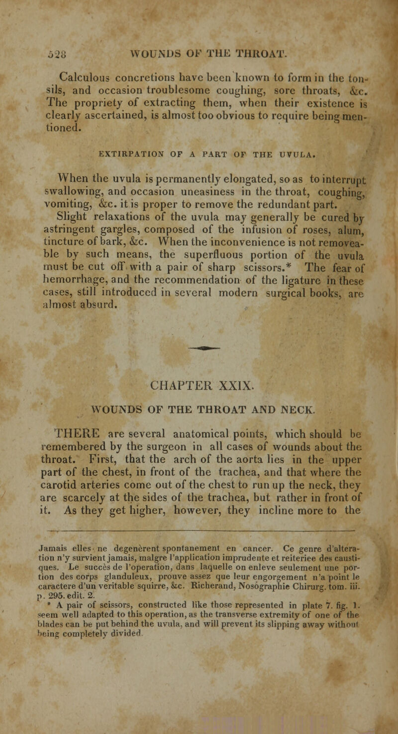 Calculous concretions have been known to form in the ton- sils, and occasion troublesome coughing, sore throats, &c. The propriety of extracting them, when their existence is clearly ascertained, is almost too obvious to require being men- tioned. EXTIRPATION OF A PART OF THE UVULA. When the uvula is permanently elongated, so as to interrupt swallowing, and occasion uneasiness in the throat, coughing, vomiting, &c. it is proper to remove the redundant part. Slight relaxations of the uvula may generally be cured by astringent gargles, composed of the infusion of roses, alum, tincture of bark, &c. When the inconvenience is not removea- ble by such means, the superfluous portion of the uvula must be cut off with a pair of sharp scissors.* The fear of hemorrhage, and the recommendation of the ligature in these cases, still introduced in several modern surgical books, are almost absurd. CHAPTER XXIX. WOUNDS OF THE THROAT AND NECK. THERE are several anatomical points, which should be remembered by the surgeon in all cases of wounds about the throat. First, that the arch of the aorta lies in the upper part of the chest, in front of the trachea, and that where the carotid arteries come out of the chest to run up the neck, they are scarcely at the sides of the trachea, but rather in front of it. As they get higher, however, they incline more to the Jamais elles ne degenerent spontanement en cancer. Ce genre d'altera- tion n'y survient jamais, malgre l'application imprudente et reiteriee des causti- ques. Le succes de l'operation, dans laquelle on enleve seulement line por- tion des corps glanduleux, prouve assez que leur engorgement n'a point le caractere d'un veritable squirre, Sic. Richerand, Nosographie Chirurg. torn, iii- p. 295. edit. 2. * A pair of scissors, constructed like those represented in plate 7. fig. 1. seem well adapted to this operation, as the transverse extremity of one of the blades can be put behind the uvula, and will prevent its slipping away without l>f:ing completely divided.