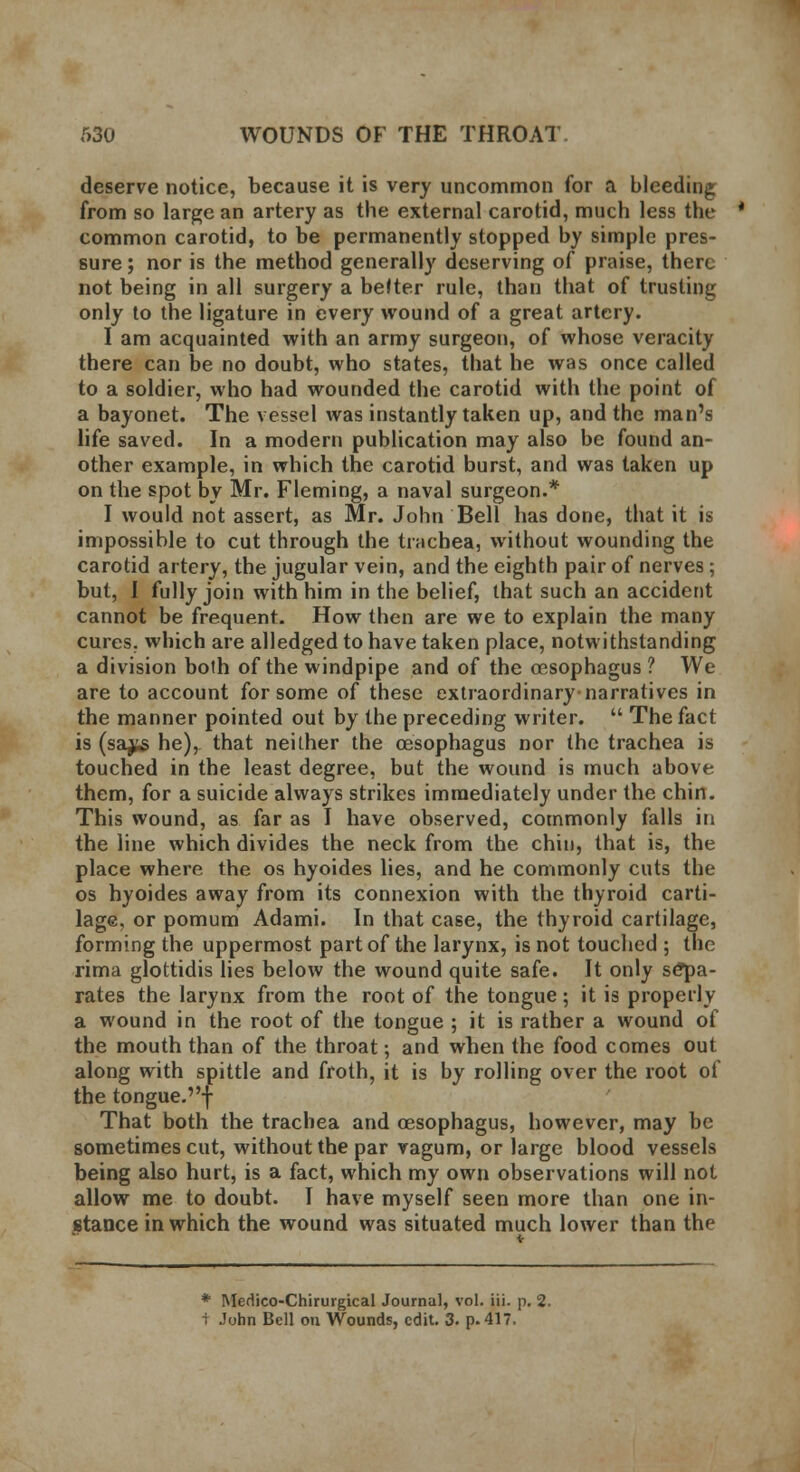 deserve notice, because it is very uncommon for a bleeding from so large an artery as the external carotid, much less the common carotid, to be permanently stopped by simple pres- sure ; nor is the method generally deserving of praise, there not being in all surgery a befter rule, than that of trusting only to the ligature in every wound of a great artery. I am acquainted with an army surgeon, of whose veracity there can be no doubt, who states, that he was once called to a soldier, who had wounded the carotid with the point of a bayonet. The vessel was instantly taken up, and the man's life saved. In a modern publication may also be found an- other example, in which the carotid burst, and was taken up on the spot by Mr. Fleming, a naval surgeon.* I would not assert, as Mr. John Bell has done, that it is impossible to cut through the trachea, without wounding the carotid artery, the jugular vein, and the eighth pair of nerves; but, I fully join with him in the belief, that such an accident cannot be frequent. How then are we to explain the many cures, which are alledged to have taken place, notwithstanding a division both of the windpipe and of the oesophagus ? We are to account for some of these extraordinary-narratives in the manner pointed out by the preceding writer.  The fact is (sa^g he), that neither the oesophagus nor the trachea is touched in the least degree, but the wound is much above them, for a suicide always strikes immediately under the chin. This wound, as far as I have observed, commonly falls in the line which divides the neck from the chin, that is, the place where the os hyoides lies, and he commonly cuts the os hyoides away from its connexion with the thyroid carti- lage, or pomum Adami. In that case, the thyroid cartilage, forming the uppermost part of the larynx, is not touched ; the rima glottidis lies below the wound quite safe. It only sepa- rates the larynx from the root of the tongue; it is properly a wound in the root of the tongue ; it is rather a wound of the mouth than of the throat; and when the food comes out along with spittle and froth, it is by rolling over the root of the tongue.f That both the trachea and oesophagus, however, may be sometimes cut, without the par vagum, or large blood vessels being also hurt, is a fact, which my own observations will not allow me to doubt. I have myself seen more than one in- stance in which the wound was situated much lower than the * Medico-Chirurgical Journal, vol. iii. p. 2. 1 John Bell on Wounds, edit. 3. p. 417.