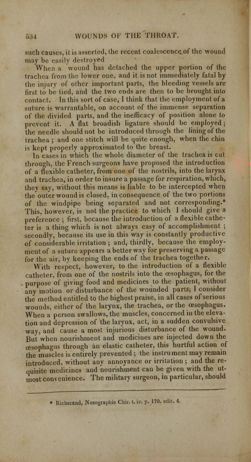 such causes, it is asserted, the recent coalescence,of the wound may be easily destroyed When a wound has detached the upper portion of the trachea from the lower one, and it is not immediately fatal by the injury of other important parts, the bleeding vessels are first to be tied, and the two ends are then to be brought into contact. In this sort of case, I think that the employment of a suture is warrantable, on account of the immense separation of the divided parts, and the ineflicacy of position alone to prevent it. A flat broadish ligature should be employed; the needle should not be introduced through the lining of the trachea ; and one stitch will be quite enough, when the chin is kept properly approximated to the breast. In cases in which the whole diameter of the trachea is cut through, the French surgeons have proposed the introduction of a flexible catheter, from one of the nostrils, into the larynx and trachea, in order to insure a passage for respiration, which, they say, without this means is liable to be intercepted when the outer wound is closed, inconsequence of the two portions of the windpipe being separated and not corresponding.* This, however, is not the practice to which I should give a preference ; first, because the introduction of a flexible cathe- ter is a thing which is not always easy of accomplishment ; secondly, because its use in this way is constantly productive of considerable irritation ; and, thirdly, because the employ- ment of a suture appears a better way for preserving a passage for the air, by keeping the ends of the trachea together. With respect, however, to the introduction of a flexible catheter, from one of the nostrils into the oesophagus, for the purpose of giving food and medicines to the patient, without any motion or disturbance of the wounded parts, I consider the method entitled to the highest praise, in all cases of serious wounds, either of the larynx, the trachea, or the oesophagus. When a person swallows, the muscles, concerned in the eleva- tion and depression of the larynx, act, in a sudden convulsive way, and cause a most injurious disturbance of the wound. But when nourishment and medicines are injected down the oesophagus through an elastic catheter, this hurtful action of the muscles is entirely prevented ; the instrument may remain introduced, without any annoyance or irritation ; and the re- quisite medicines and nourishment can be given with the ut- most convenience. The military surgeon, in particular, should