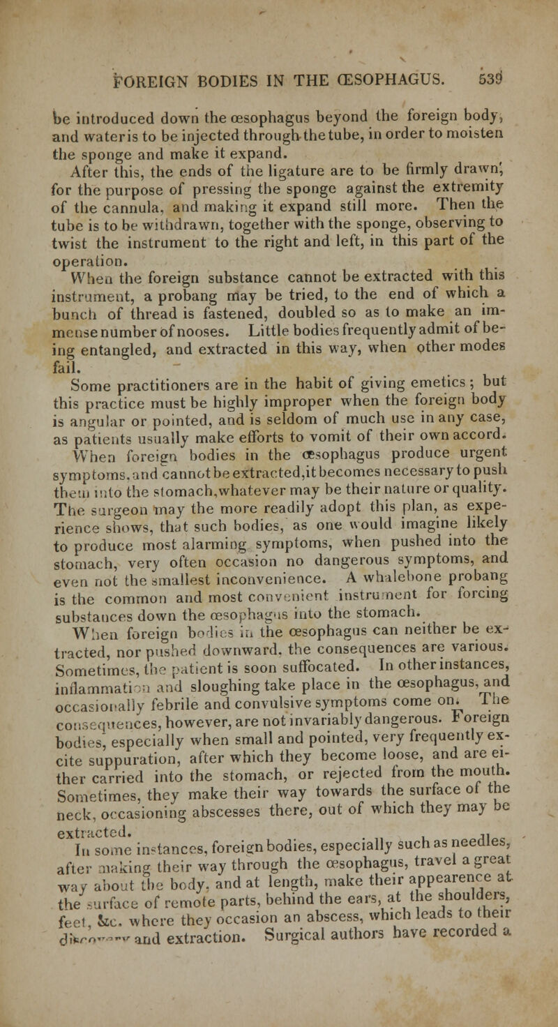 be introduced down the oesophagus beyond the foreign body, and wateristo be injected through-the tube, in order to moisten the sponge and make it expand. After this, the ends of the ligature are to be firmly drawn; for the purpose of pressing the sponge against the extremity of the cannula, and making it expand still more. Then the tube is to be withdrawn, together with the sponge, observing to twist the instrument to the right and left, in this part of the operation. When the foreign substance cannot be extracted with this instrument, a probang may be tried, to the end of which a bunch of thread is fastened, doubled so as to make an im- mense number of nooses. Little bodies frequently admit of be- ing entangled, and extracted in this way, when other modes fail. Some practitioners are in the habit of giving emetics; but this practice must be highly improper when the foreign body is angular or pointed, and is seldom of much use in any case, as patients usually make efforts to vomit of their own accord. When foreign bodies in the oesophagus produce urgent symptoms.andcannotbeextracted,itbecomesnecessarytopush them into the stomach,whatever may be their nature or quality. The surgeon may the more readily adopt this plan, as expe- rience shows, that such bodies, as one would imagine likely to produce most alarming symptoms, when pushed into the stomach, very often occasion no dangerous symptoms, and even not the smallest inconvenience. A whalebone probang is the common and most convenient instrument for forcing substances down the oesophagns into the stomach. When foreign borlics in the oesophagus can neither be ex- tracted, nor pushed downward, the consequences are various. Sometimes, the patient is soon suffocated. In other instances, inflammation and sloughing take place in the oesophagus, and occasionally febrile and convulsive symptoms come on. The continences, however, are not invariably dangerous. Foreign bodies, especially when small and pointed, very frequently ex- cite suppuration, after which they become loose, and are ei- ther carried into the stomach, or rejected from the mouth. Sometimes, they make their way towards the surface ot the neck, occasioning abscesses there, out of which they may be extracted. . ,, In some instances, foreign bodies, especially such as needles, after making their way through the oesophagus, travel a great wa/ about the body, and at length, make their appearance at the surface of remote parts, behind the ears at the shoulders, feel &c where they occasion an abscess, which leads to their dfcrUv and extraction. Surgical authors have recorded a