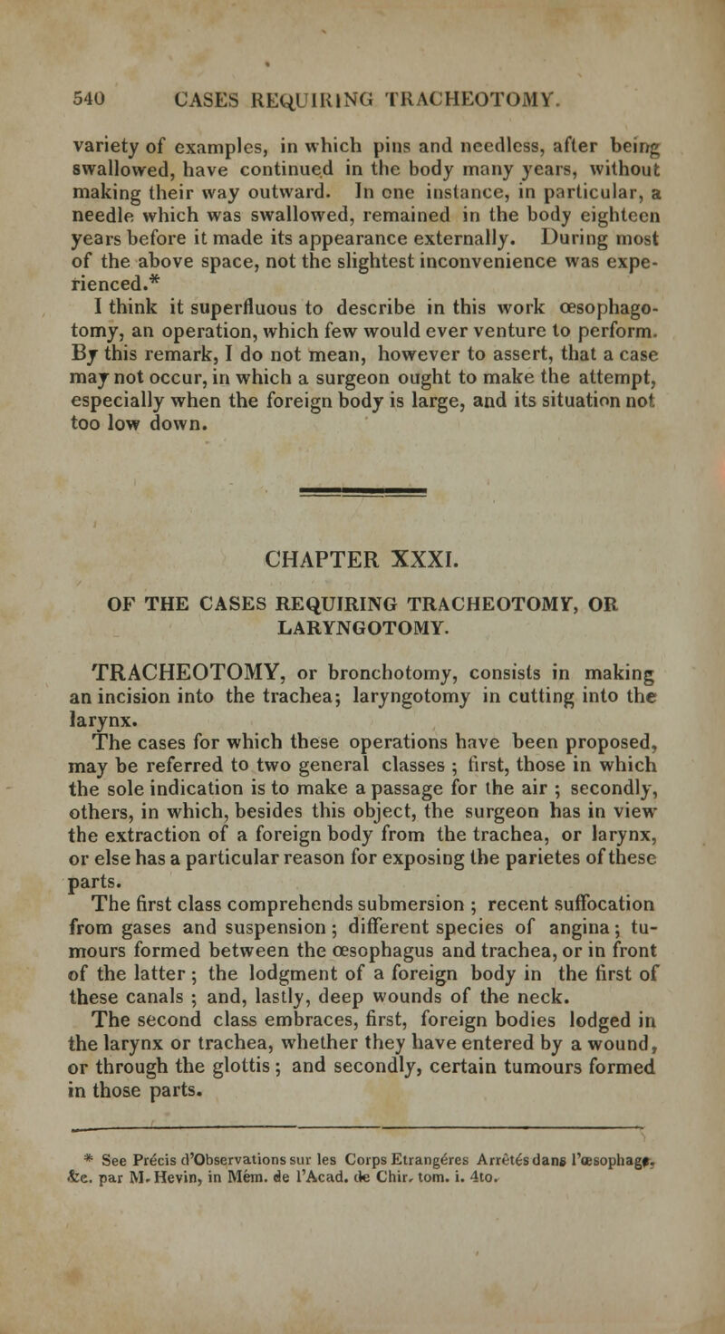 variety of examples, in which pins and needless, after being swallowed, have continued in the body many years, without making their way outward. In one instance, in particular, a needle which was swallowed, remained in the body eighteen years before it made its appearance externally. During most of the above space, not the slightest inconvenience was expe- rienced.* I think it superfluous to describe in this work cesophago- tomy, an operation, which few would ever venture to perform. By this remark, I do not mean, however to assert, that a case may not occur, in which a surgeon ought to make the attempt, especially when the foreign body is large, and its situation not too low down. CHAPTER XXXI. OF THE CASES REQUIRING TRACHEOTOMY, OR LARYNGOTOMY. TRACHEOTOMY, or bronchotomy, consists in making an incision into the trachea; laryngotomy in cutting into the larynx. The cases for which these operations have been proposed, may be referred to two general classes ; first, those in which the sole indication is to make a passage for the air ; secondly, others, in which, besides this object, the surgeon has in view the extraction of a foreign body from the trachea, or larynx, or else has a particular reason for exposing the parietes of these parts. The first class comprehends submersion ; recent suffocation from gases and suspension; different species of angina; tu- mours formed between the oesophagus and trachea, or in front of the latter ; the lodgment of a foreign body in the first of these canals ; and, lastly, deep wounds of the neck. The second class embraces, first, foreign bodies lodged in the larynx or trachea, whether they have entered by a wound, or through the glottis ; and secondly, certain tumours formed in those parts. * See Precis d'Qbservations sur les Corps Etrang^res Arrets dans l'oesophagf. •fee. par M.Hevin, in Mem. de l'Acad. de Chir, torn. i. 4to.