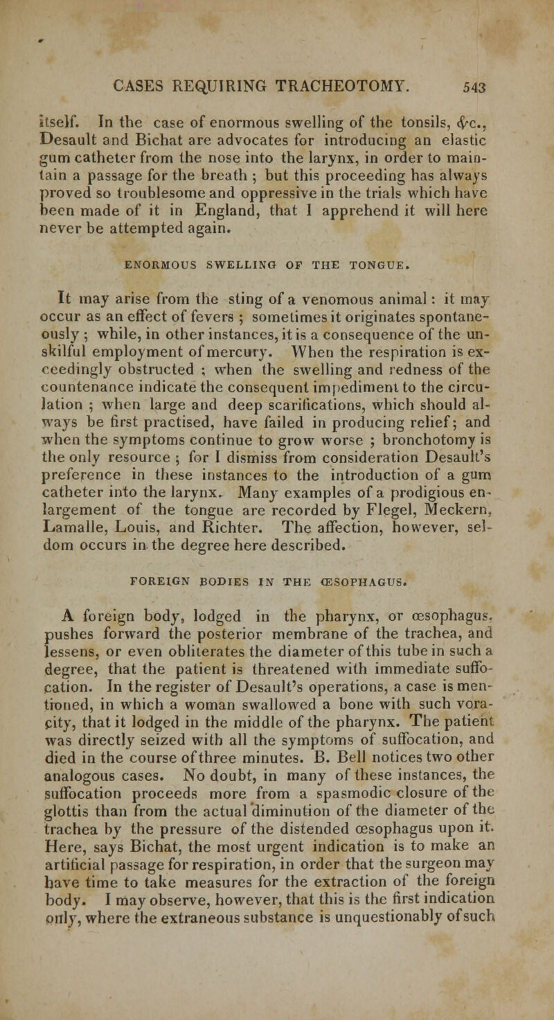 itself. In the case of enormous swelling of the tonsils, <$-c, Desault and Bichat are advocates for introducing an elastic gum catheter from the nose into the larynx, in order to main- tain a passage for the breath ; but this proceeding has always proved so troublesome and oppressive in the trials which have been made of it in England, that 1 apprehend it will here never be attempted again. ENORMOUS SWELLING OF THE TONGUE. It may arise from the sting of a venomous animal: it may occur as an effect of fevers ; sometimes it originates spontane- ously ; while, in other instances, it is a consequence of the un- skilful employment of mercury. When the respiration is ex- ceedingly obstructed ; when the swelling and redness of the countenance indicate the consequent impediment to the circu- lation ; when large and deep scarifications, which should al- ways be first practised, have failed in producing relief; and when the symptoms continue to grow worse ; bronchotomy is the only resource ; for I dismiss from consideration Desault's preference in these instances to the introduction of a gum catheter into the larynx. Many examples of a prodigious en- largement of the tongue are recorded by Flegel, Meckern. Lamalle, Louis, and Richter. The affection, however, sel- dom occurs in the degree here described. FOREIGN BODIES IN THE OESOPHAGUS. A foreign body, lodged in the pharynx, or oesophagus, pushes forward the posterior membrane of the trachea, and lessens, or even obliterates the diameter of this tube in such a degree, that the patient is threatened with immediate suffo- cation. In the register of Desault's operations, a case is men- tioned, in which a woman swallowed a bone with such vora- city, that it lodged in the middle of the pharynx. The patient was directly seized with all the symptoms of suffocation, and died in the course of three minutes. B. Bell notices two other analogous cases. No doubt, in many of these instances, the suffocation proceeds more from a spasmodic closure of the glottis than from the actual diminution of the diameter of the trachea by the pressure of the distended cesophagus upon it. Here, says Bichat, the most urgent indication is to make an artificial passage for respiration, in order that the surgeon may have time to take measures for the extraction of the foreign body. I may observe, however, that this is the first indication only, where the extraneous substance is unquestionably of such