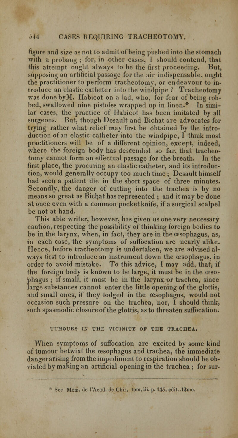 figure and size as not to admit of being pushed into the stomach with a probang ; for, in other cases, I should contend, that this attempt ought always to be the first proceeding. But, supposing an artificial passage for the air indispensable, ought the practitioner to perform tracheotomy, or endeavour to in- troduce an elastic catheter into the windpipe ? Tracheotomy was done byM. Habicot on a lad, who, for fear of being rob- bed, swallowed nine pistoles wrapped up in linen.* In simi- lar cases, the practice of Habicot has been imitated by all surgeons. But, though Desault and Bichat are advocates for trying rather what relief may first be obtained by the intro- duction of an elastic catheter into the windpipe, I think most practitioners will be of a different opinion, except, indeed, where the foreign body has descended so far, that tracheo- tomy cannot form an effectual passage for the breath. In the first place, the procuring an elastic catheter, and its introduc- tion, would generally occupy too much time; Desault himself had seen a patient die in the short space of three minutes. Secondly, the danger of cutting into the trachea is by no means so great as Bichat has represented ; and it may be done at once even with a common pocket knife, if a surgical scalpel be not at hand. This able writer, however, has given us one very necessary caution, respecting the possibility of thinking foreign bodies to be in the larynx, when, in fact, they are in the oesophagus, as, in each case, the symptoms of suffocation are nearly alike. Hence, before tracheotomy is undertaken, we are advised al- ways first to introduce an instrument down the oesophagus, in order to avoid mistake. To this advice, 1 may add, that, if the foreign body is known to be large, it must be in the oeso- phagus ; if small, it must be in the larynx or trachea, since large substances cannot enter the little opening of the glottis, and small ones, if they lodged in the oesophagus, would not occasion such pressure on the trachea, nor, I should think, such spasmodic closure of the glottis, as to threaten suffocation. TUMOURS IN THE VICINITY OF THE TRACHEA. When symptoms of suffocation are excited by some kind of tumour betwixt the oesophagus and trachea, the immediate danger arising from the impediment to respiration should be ob- viated by making an artificial opening in the trachea ; for sur- See Mem. de l'Acad. de Chir, tom.iii. p. 145. edit. 12mo.