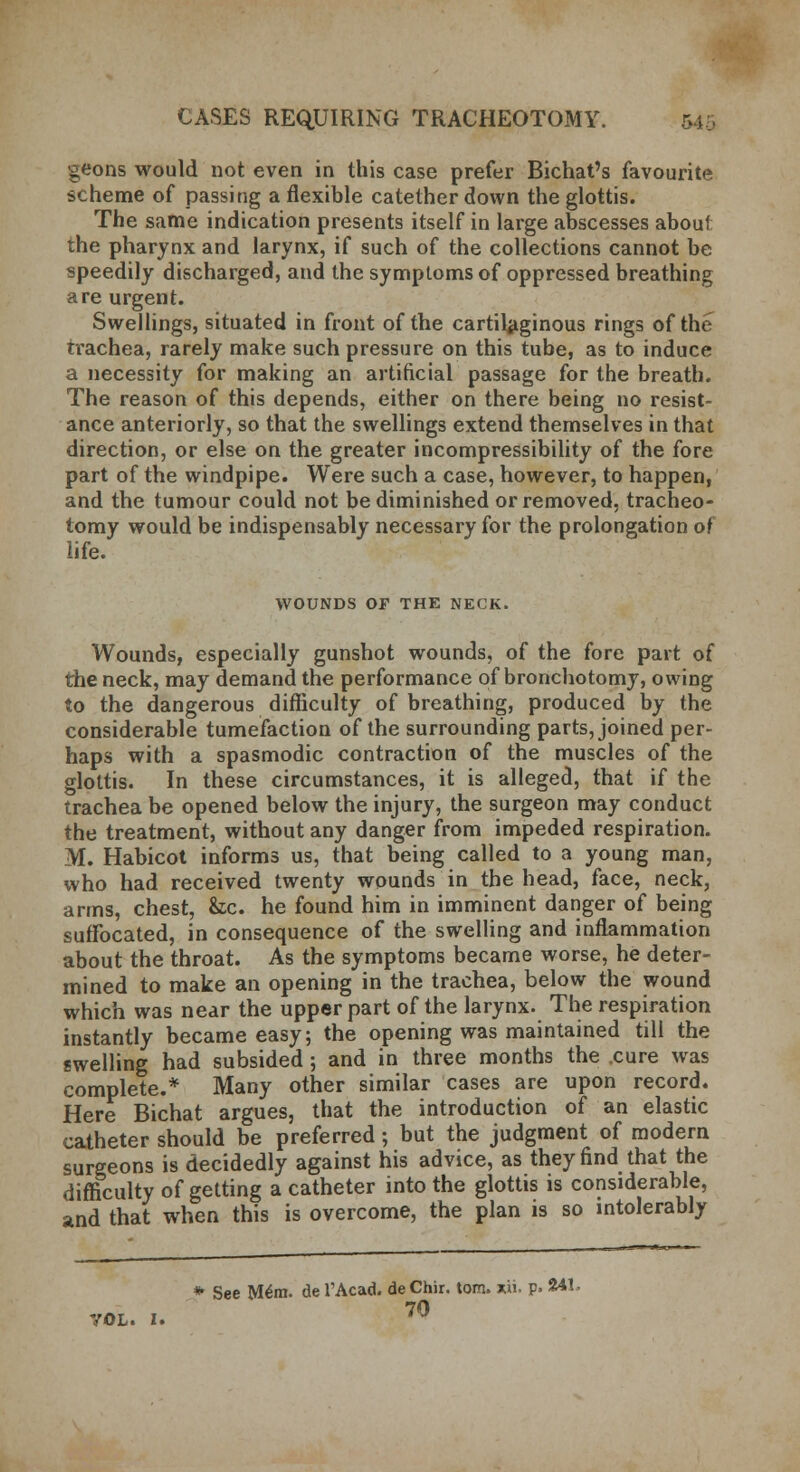 geons would not even in this case prefer Bichat's favourite scheme of passing a flexible catether down the glottis. The same indication presents itself in large abscesses about the pharynx and larynx, if such of the collections cannot be speedily discharged, and the symptoms of oppressed breathing are urgent. Swellings, situated in front of the cartilaginous rings of the trachea, rarely make such pressure on this tube, as to induce a necessity for making an artificial passage for the breath. The reason of this depends, either on there being no resist- ance anteriorly, so that the swellings extend themselves in that direction, or else on the greater incompressibility of the fore part of the windpipe. Were such a case, however, to happen, and the tumour could not be diminished or removed, tracheo- tomy would be indispensably necessary for the prolongation of life. WOUNDS OF THE NECK. Wounds, especially gunshot wounds, of the fore part of the neck, may demand the performance of bronchotomy, owing to the dangerous difficulty of breathing, produced by the considerable tumefaction of the surrounding parts, joined per- haps with a spasmodic contraction of the muscles of the glottis. In these circumstances, it is alleged, that if the trachea be opened below the injury, the surgeon may conduct the treatment, without any danger from impeded respiration. M. Habicot informs us, that being called to a young man, who had received twenty wounds in the head, face, neck, arms, chest, &c. he found him in imminent danger of being suffocated, in consequence of the swelling and inflammation about the throat. As the symptoms became worse, he deter- mined to make an opening in the trachea, below the wound which was near the upper part of the larynx. The respiration instantly became easy; the opening was maintained till the swelling had subsided; and in three months the .cure was complete.* Many other similar cases are upon record. Here Bichat argues, that the introduction of an elastic catheter should be preferred • but the judgment of modern surgeons is decidedly against his advice, as they find that the difficulty of getting a catheter into the glottis is considerable, and that when this is overcome, the plan is so intolerably * See M£m. de TAcad. de Chir. torn. xii. p. 241* VOL. I. 70