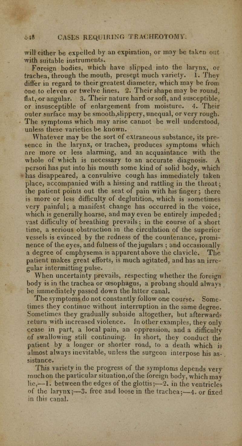 will either be expelled by an expiration, or may be taken out •with suitable instruments. Foreign bodies, which have slipped into the larynx, or trachea, through the mouth, present much variety. 1. They differ in regard to their greatest diameter, which may be from One to eleven or twelve lines. 2. Their shape may be round, flat, or angular. 3. Their nature hard or soft, and susceptible, or insusceptible of enlargement from moisture. 4. Their outer surface may be smooth,slippery, unequal, or very rough. The symptoms which may arise cannot be well understood, unless these varieties be known. Whatever may be the sort of extraneous substance, its pre- sence in the larynx, or trachea, produces symptoms which are more or less alarming, and an acquaintance with the whole of which is necessary to an accurate diagnosis. A person has put into his mouth some kind of solid body, which has disappeared, a convulsive cough has immediately taken place, accompanied with a hissing and rattling in the throat; the patient points out the seat of pain with his finger; there is more or less difficulty of deglutition, which is sometimes very painful; a manifest change has occurred in the voice, Avhich is generally hoarse, and may even be entirely impeded; vast difficulty of breathing prevails; in the course of a short time, a serious obstruction in the circulation of the superior vessels is evinced by the redness of the countenance, promi- nence of the eyes, and fulness of the jugulars ; and occasionally a degree of emphysema is apparent above the clavicle. The patient makes great efforts, is much agitated, and has an irre- gular intermitting pulse. When uncertainty prevails, respecting whether the foreign body is in the trachea or oesophagus, a probang should always be immediately passed down the latter canal. The symptoms do not constantly follow one course. Some- times they continue without interruption in the same degree. Sometimes they gradually subside altogether, but afterwards return with increased violence, in other examples, they only cease in part, a local pain, an oppression, and a difficulty of swallowing still continuing. In short, they conduct the patient by a longer or shorter road, to a death which is almost always inevitable, unless the surgeon interpose his as- sistance. This variety in the progress of the symptoms depends very much on the particular situation,of the foreign body, which maV lie,—1. between the edges of the glottis;—2. in the ventricles of the larynx;—3. free and loose in the trachea;—4. or fixed in this canal.