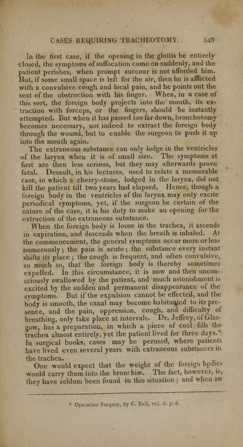 In the first case, if the opening in the glottis be entirely closed, the symptoms of suffocation come on suddenly, and the patient perishes, when prompt succour is not afforded him. But, if some small space is left for the air, then he is afflicted with a convulsive cough and local pain, and he points out the seat of the obstruction with his finger. When, in a case of this sort, the foreign body projects into the mouth, its ex- traction with forceps, or the fingers, should be instantly attempted. But when it has passed too far down, bronchotomy becomes necessary, not indeed to extract the foreign body through the wound, but to enable the surgeon to push it up into the mouth again. The extraneous substance can only lodge in the ventricles of the larynx when it is of small size. The symptoms at first are then less serious, but they may afterwards prove fatal. Desault, in his lectures, used to relate a memorable case, in which a cherry-stone, lodged in the larynx, did not kill the patient till two years had elapsed. Hence, though a foreign body in the ventricles of the larynx may only excite periodical symptoms, yet, if the surgeon be certain of the nature of the case, it is his duty to make an opening for the extraction of the extraneous substance. When the foreign body is loose in the trachea, it ascends in expiration, and descends when the breath is inhaled. At the commencement, the general symptoms occur more or less numerously; the pain isacute; the substance every instant shifts its place ; the cough is frequent, and often convulsive, so much so, that the foreign body is thereby sometimes expelled. In this circumstance, it is now and then uncon- sciously swallowed by the patient, and much astonishment is excited by the sudden and permanent disappearance of the symptoms. But if the expulsion cannot be effected, and the body is smooth, the canal may become habituated to its pre- sence, and the pain, oppression, cough, and difficulty of breathing, only take place at intervals. Dr. Jeffrey, of Glas- gow, has a preparation, in which a piece of coal fills the trachea almost entirely, yet the patient lived for three days.* In surgical books, cases may be perused, where patients have lived even several years with extraneous substances in fhf1 trficnG3. One would expect that the weight of the foreign bodies would carry them into the bronchia?. The fact, however, is, thev have seldom been found in this situation ; and when an * Operative Surgery, by C. Bell, vol. ii. p- 6-