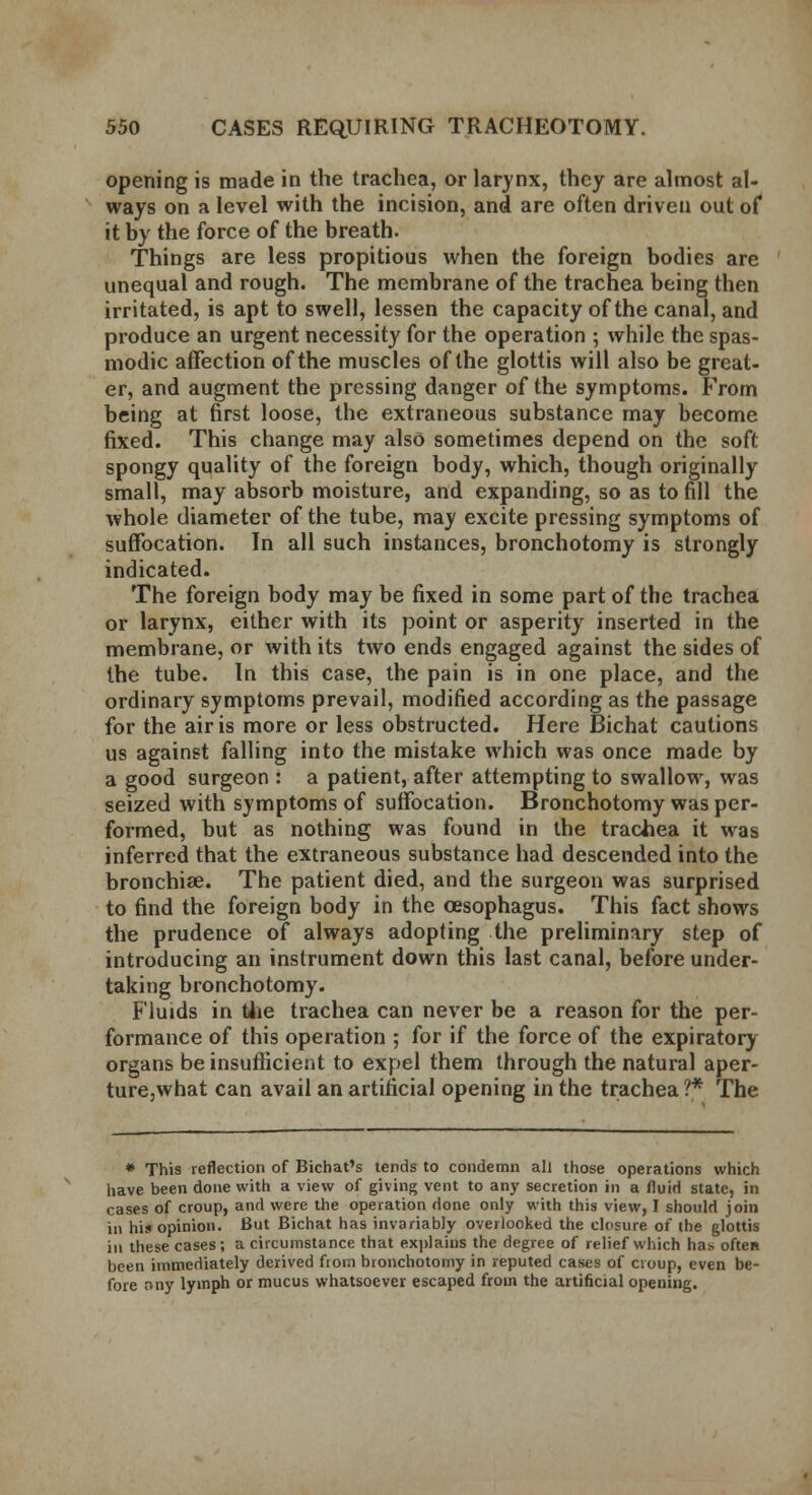 opening is made in the trachea, or larynx, they are almost al- ways on a level with the incision, and are often driven out of it by the force of the breath. Things are less propitious when the foreign bodies are unequal and rough. The membrane of the trachea being then irritated, is apt to swell, lessen the capacity of the canal, and produce an urgent necessity for the operation ; while the spas- modic affection of the muscles of the glottis will also be great- er, and augment the pressing danger of the symptoms. From being at first loose, the extraneous substance may become fixed. This change may also sometimes depend on the soft spongy quality of the foreign body, which, though originally small, may absorb moisture, and expanding, so as to fill the whole diameter of the tube, may excite pressing symptoms of suffocation. In all such instances, bronchotomy is strongly indicated. The foreign body may be fixed in some part of the trachea or larynx, either with its point or asperity inserted in the membrane, or with its two ends engaged against the sides of the tube. In this case, the pain is in one place, and the ordinary symptoms prevail, modified according as the passage for the air is more or less obstructed. Here Bichat cautions us against falling into the mistake which was once made by a good surgeon : a patient, after attempting to swallow, was seized with symptoms of suffocation. Bronchotomy was per- formed, but as nothing was found in the trachea it was inferred that the extraneous substance had descended into the bronchiae. The patient died, and the surgeon was surprised to find the foreign body in the oesophagus. This fact shows the prudence of always adopting the preliminary step of introducing an instrument down this last canal, before under- taking bronchotomy. Fluids in the trachea can never be a reason for the per- formance of this operation ; for if the force of the expiratory organs be insufficient to expel them through the natural aper- ture,what can avail an artificial opening in the trachea ?* The * This reflection of Bichat's tends to condemn all those operations which have been done with a view of giving vent to any secretion in a fluid state, in cases of croup, and were the operation done only with this view, I should join in his opinion. But Bichat has invariably overlooked the closure of the glottis in these cases; a circumstance that explains the degree of relief which has often been immediately derived fiom bronchotomy in reputed cases of croup, even be- fore nny lymph or mucus whatsoever escaped from the artificial opening.