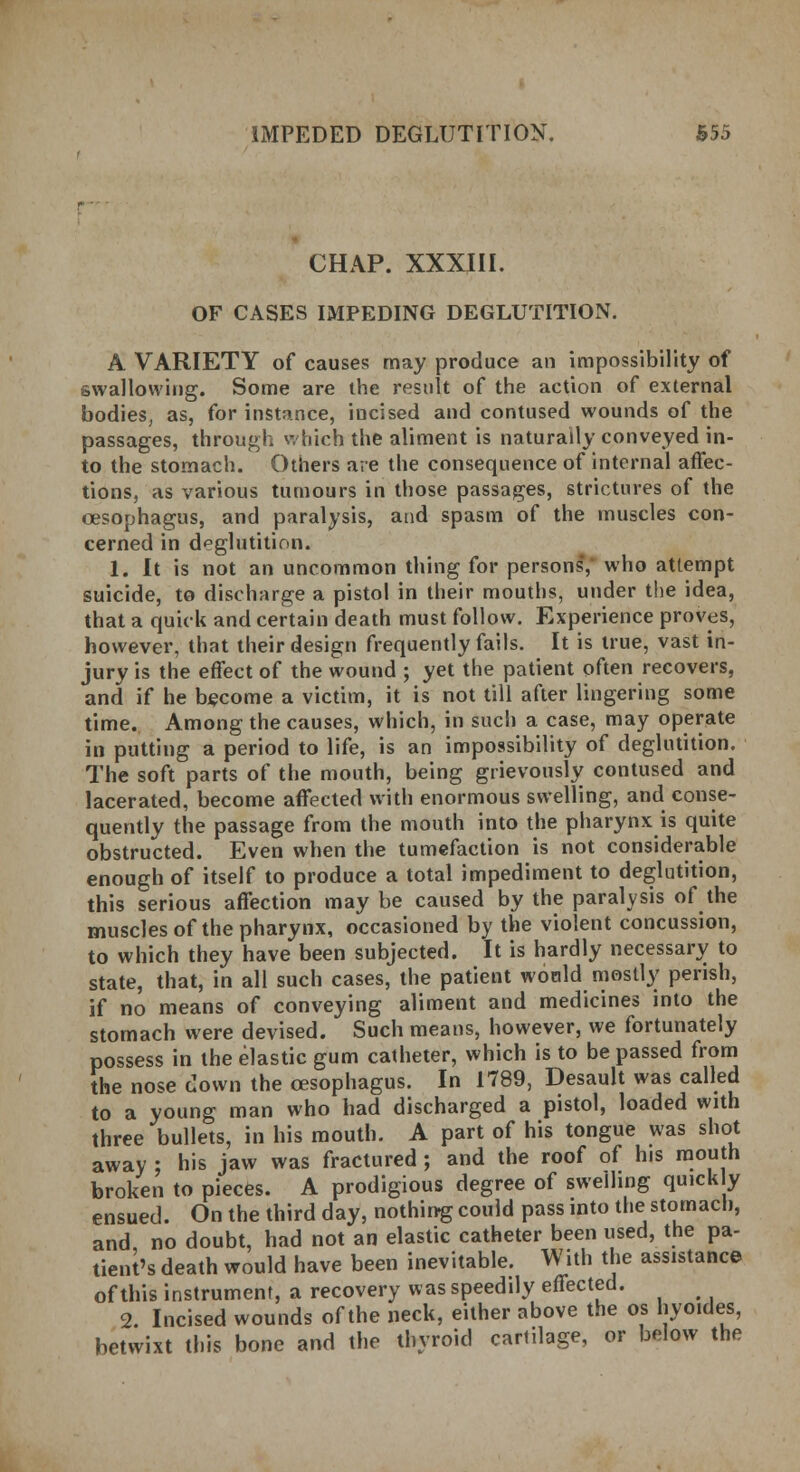 CHAP. XXXIII. OF CASES IMPEDING DEGLUTITION. A VARIETY of causes may produce an impossibility of swallowing. Some are the result of the action of external bodies, as, for instance, incised and contused wounds of the passages, through which the aliment is naturally conveyed in- to the stomach. Others are the consequence of internal affec- tions, as various tumours in those passages, strictures of the oesophagus, and paralysis, and spasm of the muscles con- cerned in deglutition. 1. It is not an uncommon thing for persons*, who attempt suicide, to discharge a pistol in their mouths, under the idea, that a quick and certain death must follow. Experience proves, however, that their design frequently fails. It is true, vast in- jury is the effect of the wound ; yet the patient often recovers, and if he become a victim, it is not till after lingering some time. Among the causes, which, in such a case, may operate in putting a period to life, is an impossibility of deglutition. The soft parts of the mouth, being grievously contused and lacerated, become affected with enormous swelling, and conse- quently the passage from the mouth into the pharynx is quite obstructed. Even when the tumefaction is not considerable enough of itself to produce a total impediment to deglutition, this serious affection may be caused by the paralysis of the muscles of the pharynx, occasioned by the violent concussion, to which they have been subjected. It is hardly necessary to state, that, in all such cases, the patient would mostly perish, if no means of conveying aliment and medicines into the stomach were devised. Such means, however, we fortunately possess in the elastic gum catheter, which is to be passed from the nose down the oesophagus. In 1789, Desault was called to a young man who had discharged a pistol, loaded with three bullets, in his mouth. A part of his tongue was shot away ; his jaw was fractured; and the roof of his mouth broken to pieces. A prodigious degree of swelling quickly ensued. On the third day, nothing could pass into the stomach, and no doubt, had not an elastic catheter been used, the pa- tient's death would have been inevitable. With the assistance of this instrument, a recovery was speedily effected. 2. Incised wounds of the neck, either above the os hyoides, betwixt this bone and the thyroid cartilage, or below the