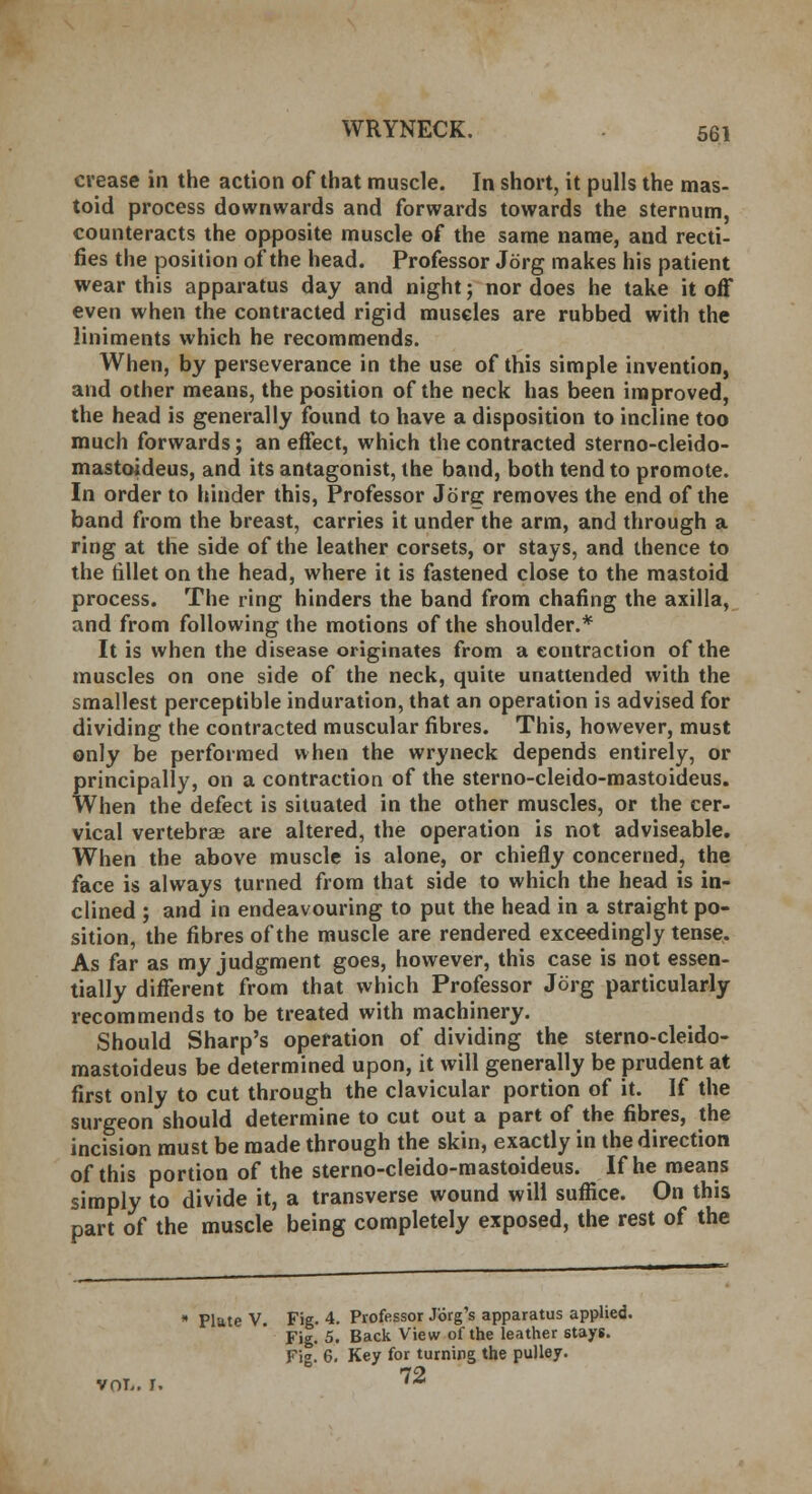 crease in the action of that muscle. In short, it pulls the mas- toid process downwards and forwards towards the sternum, counteracts the opposite muscle of the same name, and recti- fies the position of the head. Professor Jorg makes his patient wear this apparatus day and night; nor does he take it off even when the contracted rigid muscles are rubbed with the liniments which he recommends. When, by perseverance in the use of this simple invention, and other means, the position of the neck has been improved, the head is generally found to have a disposition to incline too much forwards; an effect, which the contracted sterno-cleido- mastoideus, and its antagonist, the band, both tend to promote. In order to hinder this, Professor Jorg removes the end of the band from the breast, carries it under the arm, and through a ring at the side of the leather corsets, or stays, and thence to the fillet on the head, where it is fastened close to the mastoid process. The ring hinders the band from chafing the axilla, and from following the motions of the shoulder.* It is when the disease originates from a contraction of the muscles on one side of the neck, quite unattended with the smallest perceptible induration, that an operation is advised for dividing the contracted muscular fibres. This, however, must only be performed when the wryneck depends entirely, or principally, on a contraction of the sterno-cleido-mastoideus. When the defect is situated in the other muscles, or the cer- vical vertebrae are altered, the operation is not adviseable. When the above muscle is alone, or chiefly concerned, the face is always turned from that side to which the head is in- clined ; and in endeavouring to put the head in a straight po- sition, the fibres of the muscle are rendered exceedingly tense. As far as my judgment goes, however, this case is not essen- tially different from that which Professor Jorg particularly recommends to be treated with machinery. Should Sharp's operation of dividing the sterno-cleido- mastoideus be determined upon, it will generally be prudent at first only to cut through the clavicular portion of it. If the surgeon should determine to cut out a part of the fibres, the incision must be made through the skin, exactly in the direction of this portion of the sterno-cleido-mastoideus. If he means simply to divide it, a transverse wound will suffice. On this part of the muscle being completely exposed, the rest of the vol-. I. * Plate V. Fig. 4. Professor Jorg's apparatus applied. Fig. 5. Back View of the leather stays. Fi». 6. Key for turning the pulley. 72
