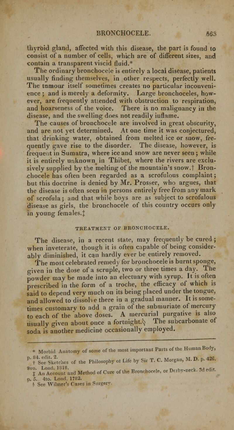 thyroid gland, affected with this disease, the part is found to consist of a number of cells, which are of different sizes, and contain a transparent viscid fluid.* The ordinary bronchoceie is entirely a local disease, patients usually finding themselves, in other respects, perfectly well. The tumour itself sometimes creates no particular inconveni- ence ; and is merely a deformity. Large bronchoceles, how- ever, are frequently attended with obstruction to respiration, and hoarseness of the voice. There is no malignancy in the disease, and the swelling does not readily inflame. The causes of bronchoceie are involved in great obscurity, and are not yet determined. At one time it was conjectured, that drinking water, obtained from melted ice or snow, fre- quently gave rise to the disorder. The disease, however, is frequent in Sumatra, where ice and snow are never seen; while it is entirely unknown^ in Thibet, where the rivers are exclu- sively supplied by the melting of the mountain's snow.t Bron- choceie has often been regarded as a scrofulous complaint; but this doctrine is denied by Mr. Prosser, who argues, that the disease is often seen in persons entirely free from any mark of scrofula; and that while boys are as subject to scrofulous disease as girls, the bronchoceie of this country occurs only in young females.J TREATMENT OF BRONCHOCELE. The disease, in a recent state, may frequently be cured ; when inveterate, though it is often capable of being consider- ably diminished, it can hardly ever be entirely removed. The most celebrated remedy for bronchoceie is burnt sponge, given in the dose of a scruple, two or three times a day. The powder may be made into an electuary with syrup. It is often prescribed in the form of a troche, the efficacy of which is said to depend very much on its being placed under the tongue, and allowed to dissolve there in a gradual manner. It is some- times customarv to add a grain of the submuriate of mercury to each of the above doses. A mercurial purgative is also usually given about once a fortnight.^ The subcarbonate of soda is another medicine occasionally employed. * Morbid Anatomy of some of the most important Parts of the Human Body, P> ?4Seee Seiches of the Philosophy ot Life by Sir T. C. Morgan, M. D. p. 426. 87 An°Account8and Method of Cure of the Bronchoceie, or Derby-neck. 3d edit. p. 5. 4to. Lond. 1782 * See Wilmer's Cases in Si-rperv