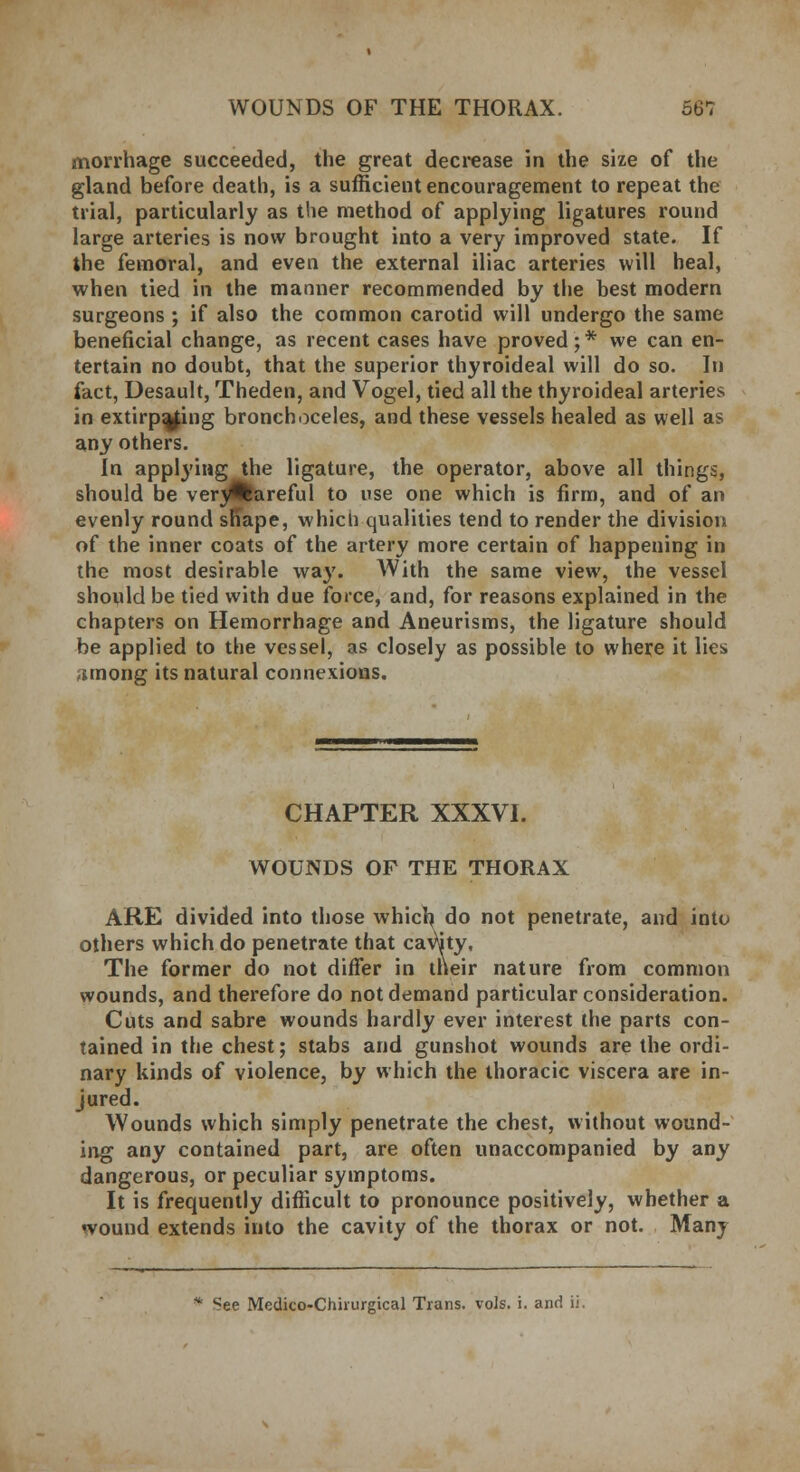 morrhage succeeded, the great decrease in the size of the gland before death, is a sufficient encouragement to repeat the trial, particularly as the method of applying ligatures round large arteries is now brought into a very improved state. If the femoral, and even the external iliac arteries will heal, when tied in the manner recommended by the best modern surgeons ; if also the common carotid will undergo the same beneficial change, as recent cases have proved; * we can en- tertain no doubt, that the superior thyroideal will do so. In fact, Desault, Theden, and Vogel, tied all the thyroideal arteries in extirp^ing bronchoceles, and these vessels healed as well as any others. In applying the ligature, the operator, above all things, should be veryflareful to use one which is firm, and of an evenly round sn*ape, whicli qualities tend to render the division of the inner coats of the artery more certain of happening in the most desirable way. With the same view, the vessel should be tied with due force, and, for reasons explained in the chapters on Hemorrhage and Aneurisms, the ligature should be applied to the vessel, as closely as possible to where it lies ^mong its natural connexions. CHAPTER XXXVI. WOUNDS OF THE THORAX ARE divided into those whicl^ do not penetrate, and into others which do penetrate that cavuty, The former do not differ in their nature from common wounds, and therefore do not demand particular consideration. Cuts and sabre wounds hardly ever interest the parts con- tained in the chest; stabs and gunshot wounds are the ordi- nary kinds of violence, by which the thoracic viscera are in- jured. Wounds which simply penetrate the chest, without wound- ing any contained part, are often unaccompanied by any dangerous, or peculiar symptoms. It is frequently difficult to pronounce positively, whether a wound extends into the cavity of the thorax or not. Many