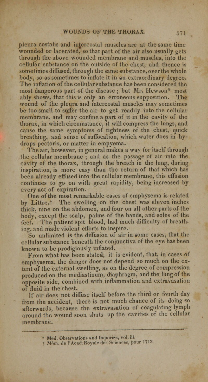 pleura costalis and intercostal muscles are at the same time wounded or lacerated, so that part of the air also usually gets through the above wounded membrane and muscles, into the cellular substance on the outside of the chest, and thence is sometimes diffused, through the same substance, over the whole body, so as sometimes to inflate it in an extraordinary degree. The inflation of the cellular substance has been considered the most dangerous part of the disease ; but Mr. Hewson* most ably shows, that this is only an erroneous supposition. The wound of the pleura and intercostal muscles may sometimes be too small to suffer the air to get readily into the cellular membrane, and may confine a part of it in the cavity of the thorax, in which circumstance, it will compress the lungs, and cause the same symptoms of tightness of the chest, quick breathing, and sense of suffocation, which water does in hy- drops pectoris, or matter in empyema. The air, however, in general makes a way for itself through the cellular membrane ; and as the passage of air into the cavity of the thorax, through the breach in the lung, during inspiration, is more easy than the return of that which has been already effused into the cellular membrane, this effusion continues to go on with great rapidity, being increased by every act of expiration. One of the most remarkable cases of emphysema is related by Littre.t The swelling on the chest was eleven inches thick, nine on the abdomen, and four on all other parts of the body, except the scalp, palms of the hands, and soles of the feet. The patient spit blood, had much difficulty of breath- ing, and made violent efforts to inspire. So unlimited is the diffusion of air in some cases, that the cellular substance beneath the conjunctiva of the eye has been known to be prodigiously inflated. From what has been stated, it is evident, that, in cases of emphysema, the danger does not depend so much on the ex- tent of the external swelling, as on the degree of compression produced on the mediastinum, diaphragm, and the lung of the opposite side, combined with inflammation and extravasation of fluid in the chest. If air does not diffuse itself before the third or fourth day from the accident, there is not much chance of its doing so afterwards, because the extravasation of coagulating lymph around the wound soon shuts up the cavities of the cellular membrane. * Med. Observations and Inquiries, vol. Hi.