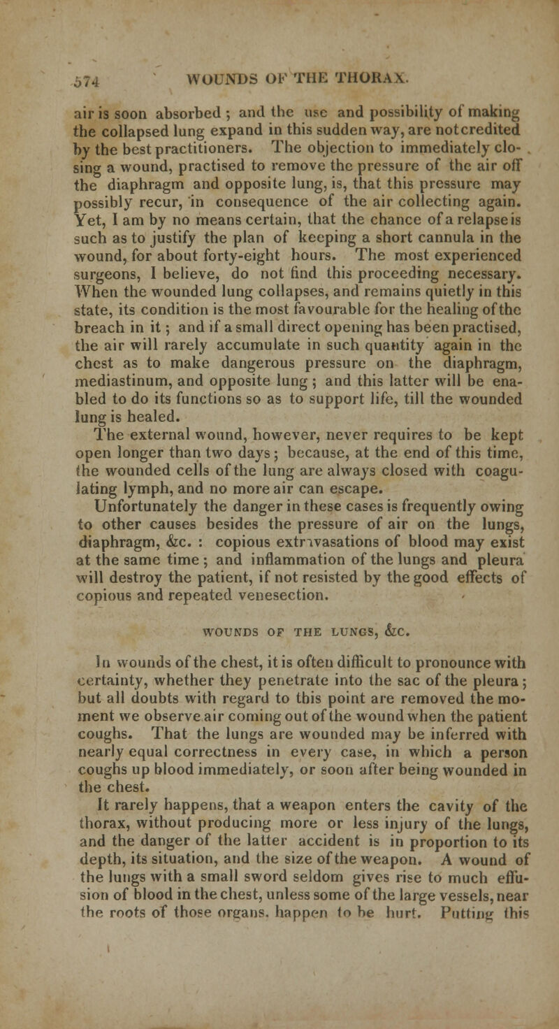 air is soon absorbed ; and the use and possibility of making the collapsed lung expand in this sudden way, are not credited by the best practitioners. The objection to immediately clo- sing a wound, practised to remove the pressure of the air off the diaphragm and opposite lung, is, that this pressure may possibly recur, in consequence of the air collecting again. Yet, I am by no means certain, that the chance of a relapse is such as to justify the plan of keeping a short cannula in the wound, for about forty-eight hours. The most experienced surgeons, I believe, do not find this proceeding necessary. When the wounded lung collapses, and remains quietly in this state, its condition is the most favourable for the healing of the breach in it; and if a small direct opening has been practised, the air will rarely accumulate in such quantity again in the chest as to make dangerous pressure on the diaphragm, mediastinum, and opposite lung ; and this latter will be ena- bled to do its functions so as to support life, till the wounded lung is healed. The external wound, however, never requires to be kept open longer than two days; because, at the end of this time, the wounded cells of the lung are always closed with coagu- lating lymph, and no more air can escape. Unfortunately the danger in these cases is frequently owing to other causes besides the pressure of air on the lungs, diaphragm, &c. : copious extravasations of blood may exist at the same time; and inflammation of the lungs and pleura will destroy the patient, if not resisted by the good effects of copious and repeated venesection. WOUNDS OF THE LUNGS, &C. In wounds of the chest, it is often difficult to pronounce with certainty, whether they penetrate into the sac of the pleura; but all doubts with regard to this point are removed the mo- ment we observe air coming out of the wound when the patient coughs. That the lungs are wounded may be inferred with nearly equal correctness in every case, in which a person coughs up blood immediately, or soon after being wounded in the chest. It rarely happens, that a weapon enters the cavity of the thorax, without producing more or less injury of the lungs, and the danger of the latter accident is in proportion to its depth, its situation, and the size of the weapon. A wound of the lungs with a small sword seldom gives rise to much effu- sion of blood in the chest, unless some of the large vessels, near the roots of those organs, happen <o be hurt. Putting ihis