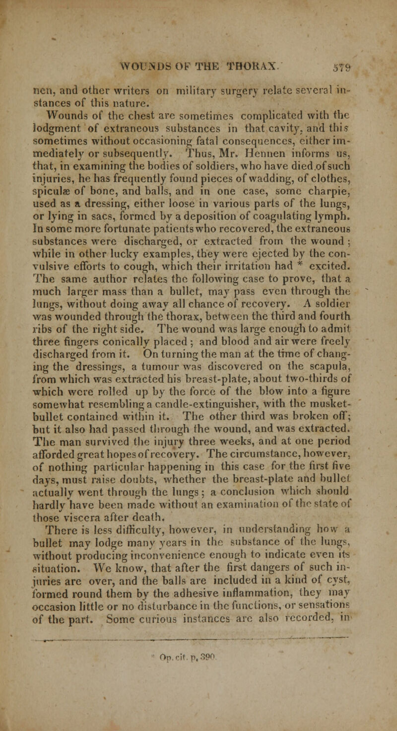 ncn, and other writers on military surgery relate several in- stances of this nature. Wounds of the chest are sometimes complicated with the lodgment of extraneous substances in that cavity, and this sometimes without occasioning fatal consequences, either im- mediately or subsequently. Thus, Mr. Hennen informs us, that, in examining the bodies of soldiers, who have died.of such injuries, he has frequently found pieces of wadding, of clothes, spiculae of bone, and balls, and in one case, some charpie. used as a dressing, either loose in various parts of the lungs, or lying in sacs, formed by a deposition of coagulating lymph. In some more fortunate patients who recovered, the extraneous substances were discharged, or extracted from the wound ; while in other lucky examples, they were ejected by the con- vulsive efforts to cough, which their irritation had * excited. The same author relates the following case to prove, that a much larger mass than a bullet, may pass even through the lungs, without doing away all chance of recovery. A soldier was wounded through the thorax, between the third and fourth ribs of the right side. The wound was large enough to admit three fingers conically placed; and blood and air were freely discharged from it. On turning the man at the time of chang- ing the dressings, a tumour was discovered on the scapula, from which was extracted his breast-plate, about two-thirds of which were rolled up by the force of the blow into a figure somewhat resembling a candle-extinguisher, with the musket- bullet contained within it. The other third was broken off; but it also had passed through the wound, and was extracted. The man survived the injury three weeks, and at one period afforded great hopes of recovery. The circumstance, however, of nothing particular happening in this case for the first five days, must raise doubts, whether the breast-plate and bullet actually went through the lungs; a conclusion which should hardly have been made without an examination of the state of those viscera after death. There is less difficulty, however, in understanding how a bullet may lodge many years in the substance of the lungs, without producing inconvenience enough to indicate even its situation. We know, that after the first dangers of such in- iuries are over, and the balls are included in a kind of cyst, formed round them by the adhesive inflammation, they may occasion little or no disturbance in the functions, or sensations of the part. Some curious instances are also recorded, in On.'-it p, 3P°