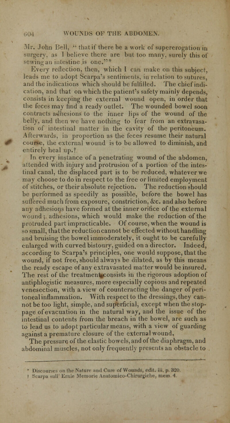 Mr. John Bell,  that if there be a work of supererogation in surgery, as I believe there are but too many, surely this oi sewing an intestine is one.*'* Every reflection, then, which I can make on this subject, leads me to adopt Scarpa's sentiments, in relation to sutures, and the indications which should be fulfilled. The chief indi- cation, and that on which the patient's safety mainly depends, consists in keeping the external wound open, in order that the feces may find a ready outlet. The wounded bowel soon contracts adhesions to the inner lips of the wound of the belly, and then we have nothing to fear from an extravasa- tion of intestinal matter in the cavity of the peritoneum. Afterwards, in proportion as the feces resume their natural course, the external wound is to be allowed to diminish, and entirely heal up.f Tn every instance of a penetrating wound of the abdomen, attended with injury and protrusion of a portion of the intes- tinal canal, the displaced part is to be reduced, whatever we may choose to do in respect to the free or limited employment of stitches, or their absolute rejection. The reduction should be performed as speedily as possible, before the bowel has suffered much from exposure, constriction, &c. and also before any adhesions have formed at the inner orifice of the external wound ;. adhesions, which would make the reduction of the protruded part impracticable. Of course, when the wound is so small, thatthe reductioncannot be effected without handling and bruising the bowel immoderately, it ought to be carefully enlarged with curved bistoury, guided on a director. Indeed, according to Scarpa's principles, one would suppose, thatthe wound, if not free, should always be dilated, as by this means the ready escape of any extravasated matter would be insured. The rest of the treatmen%consists in the rigorous adoption of antiphlogistic measures, more especially copious and repeated venesection, with a view of counteracting the danger of peri- toneal inflammation. With respect to the dressings, they can- not be too light, simple, and superficial, except when the stop- page of evacuation in the natural way, and the issue of the intestinal contents from the breach in the bowel, are such as to lead us to adopt particular means, with a view of guarding against a premature closure of the external wound. The pressure of the elastic bowels, and of the diaphragm, and abdominal muscles, not only frequently presents an obstacle to * Discourses on the Nature and Cure of Wounds, edit. iii. p. 320. f Scarpa sull' Ernie Memorie Anatomico-Chirurgiche, mem. 4