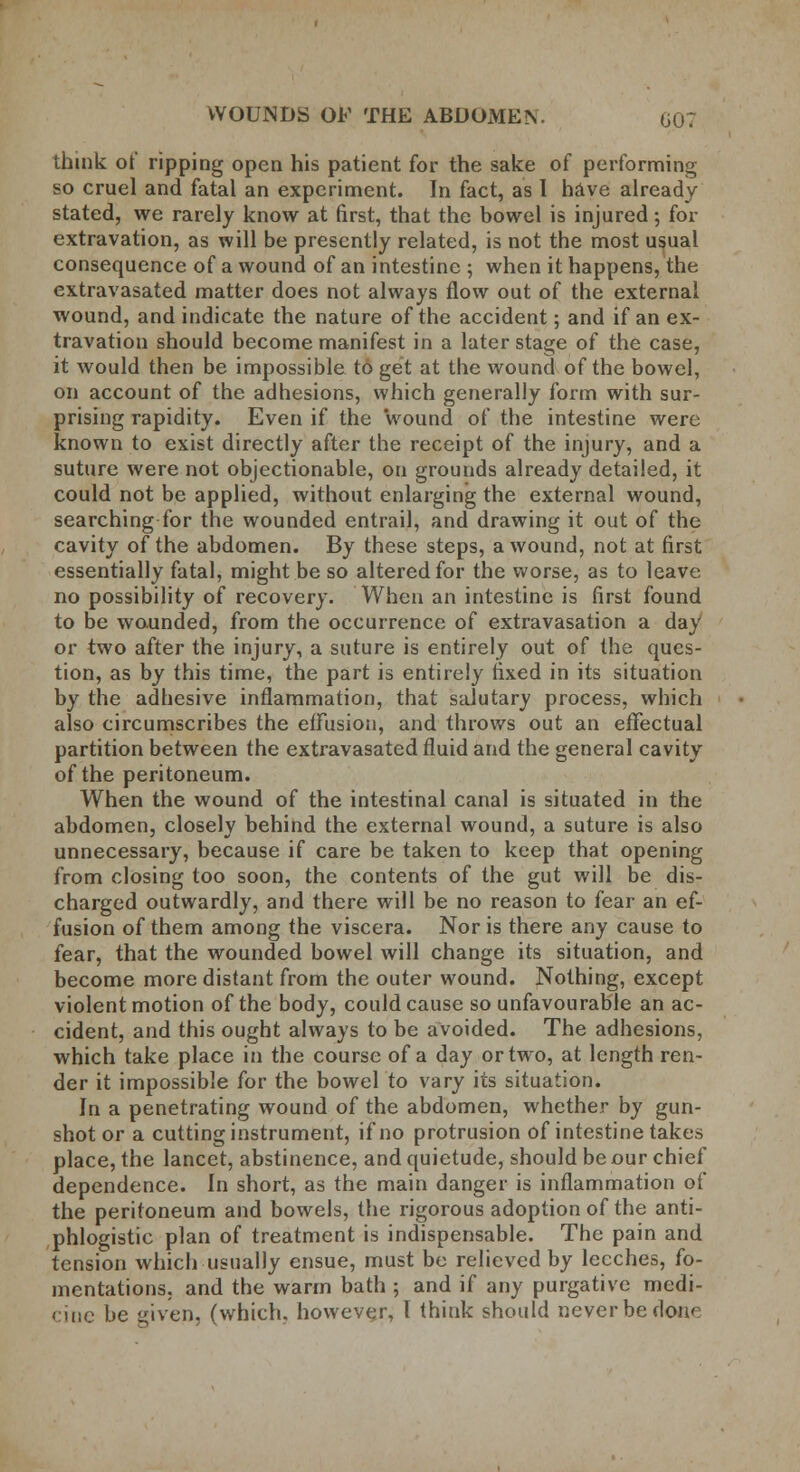 think of ripping open his patient for the sake of performing so cruel and fatal an experiment. In fact, as I have already stated, we rarely know at first, that the bowel is injured; for extravation, as will be presently related, is not the most usual consequence of a wound of an intestine ; when it happens, the extravasated matter does not always flow out of the external wound, and indicate the nature of the accident; and if an ex- travation should become manifest in a later stage of the case, it would then be impossible to get at the wound of the bowel, on account of the adhesions, which generally form with sur- prising rapidity. Even if the wound of the intestine were known to exist directly after the receipt of the injury, and a suture were not objectionable, on grounds already detailed, it could not be applied, without enlarging the external wound, searching for the wounded entrail, and drawing it out of the cavity of the abdomen. By these steps, a wound, not at first essentially fatal, might be so altered for the worse, as to leave no possibility of recovery. When an intestine is first found to be wounded, from the occurrence of extravasation a day or two after the injury, a suture is entirely out of the ques- tion, as by this time, the part is entirely fixed in its situation by the adhesive inflammation, that salutary process, which also circumscribes the effusion, and throws out an effectual partition between the extravasated fluid and the general cavity of the peritoneum. When the wound of the intestinal canal is situated in the abdomen, closely behind the external wound, a suture is also unnecessary, because if care be taken to keep that opening from closing too soon, the contents of the gut will be dis- charged outwardly, and there will be no reason to fear an ef- fusion of them among the viscera. Nor is there any cause to fear, that the wounded bowel will change its situation, and become more distant from the outer wound. Nothing, except violent motion of the body, could cause so unfavourable an ac- cident, and this ought always to be avoided. The adhesions, which take place in the course of a day or two, at length ren- der it impossible for the bowel to vary its situation. In a penetrating wound of the abdomen, whether by gun- shot or a cutting instrument, if no protrusion of intestine takes place, the lancet, abstinence, and quietude, should be our chief dependence. In short, as the main danger is inflammation of the peritoneum and bowels, the rigorous adoption of the anti- phlogistic plan of treatment is indispensable. The pain and tension which usually ensue, must be relieved by leeches, fo- mentations, and the warm bath ; and if any purgative medi- cine be given, (which, however, I think should never be done