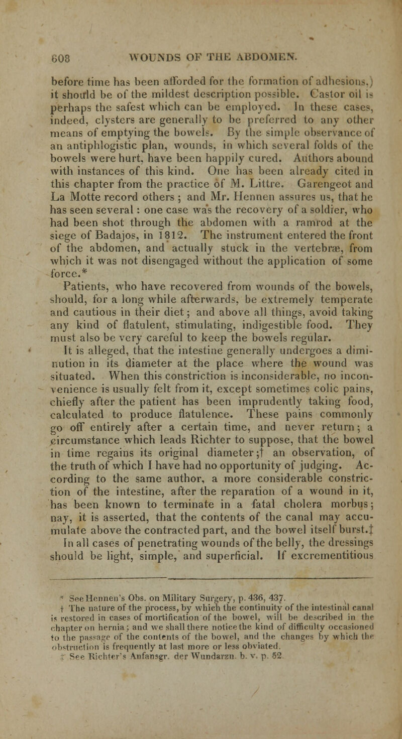 before time has been afforded for the formation of adhesion-. it shouid be of the mildest description possible. Castor oil i- perhaps the safest which can be employed. In these ca- indeed, clysters are generally to be preferred to any other means of emptying the bowels. By the simple observance of an antiphlogistic plan, wounds, in which several folds of the bowels were hurt, have been happily cured. Authors abound with instances of this kind. One has been already cited in this chapter from the practice of M. Littre. Garengcot and La Motte record others ; and Mr. Hennen assures us, that he has seen several: one case was the recovery of a soldier, who had been shot through the abdomen with a ramrod at the siege of Badajos, in 1812. The instrument entered the front of the abdomen, and actually stuck in the vertebrae, from which it was not disengaged without the application of some force.* Patients, who have recovered from wounds of the bowels, should, for a long while afterwards, be extremely temperate and cautious in their diet; and above all things, avoid taking any kind of flatulent, stimulating, indigestible food. They must also be very careful to keep the bowels regular. It is alleged, that the intestine generally undergoes a dimi- nution in its diameter at the place where the wound was situated. When this constriction is inconsiderable, no incon- venience is usually felt from it, except sometimes colic pains, chiefly after the patient has been imprudently taking food, calculated to produce flatulence. These pains commonly go off entirely after a certain time, and never return; a circumstance which leads Richter to suppose, that the bowel in time regains its original diameter;! an observation, of the truth of which I have had no opportunity of judging. Ac- cording to the same author, a more considerable constric- tion of the intestine, after the reparation of a wound in it, has been known to terminate in a fatal cholera morbus; nay, it is asserted, that the contents of the canal may accu- mulate above the contracted part, and the bowel itself burst.f In all cases of penetrating wounds of the belly, the dressings should be light, simple, and superficial. If excrementitious * SeeHennen's Obs. on Military Surgery, p. 436, 437- t The nature of the process, by which the continuity of the intestinal canal is restored in cases of mortification of the bowel, will be described in the chapter on hernia; and we shall there notice (he kind of difficulty occasioned to the passage of the contents of the bowel, and the changes by which the obstruction is frequently at last more or less obviated. See Richter's \nfansgr. dcr Wundarzn. b. v, p. 52