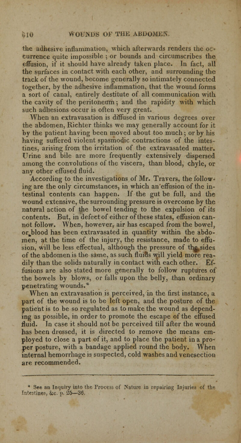 the adhesive inflammation, which afterwards renders the o_- eurrence quite impossible ; or bounds and circumscribes the effusion, if it should have already taken place. In fact, all the surfaces in contact with each other, and surrounding the track of the wound, become generally so intimately connected together, by the adhesive inflammation, that the wound forms a sort of canal, entirely destitute of all communication with the cavity of the peritoneum; and the rapidity with which such adhesions occur is often very great. When an extravasation is diffused in various degrees over the abdomen, Richter thinks we may generally account for it by the patient having been moved about too much; or by his having suffered violent spasmodic contractions of the intes- tines, arising from the irritation of the extravasated matter. Urine and bile are more frequently extensively dispersed among the convolutions of the viscera, than blood, chyle, or any other effused fluid. According to the investigations of Mr. Travers, the follow- ing are the only circumstances, in which an'effusion of the in- testinal contents can happen. If the gut be full, and the wound extensive, the surrounding pressure is overcome by the natural action of the bowel tending to the expulsion of its contents. But, in defect of either of these states, effusion can- not follow. When, however, air has escaped from the bowel, or^blood has been extravasated in quantity within the abdo- men, at the time of the injury, the resistance, made to effu- sion, will be less effectual, although the pressure of th^, sides of the abdomen is the same, as such fluids will yield more rea- dily than the solids naturally in contact with each other. Ef- fusions are also stated more generally to follow ruptures of the bowels by blows, or falls upon the belly, than ordinary penetrating wounds.* When an extravasation is perceived, in the first instance, a part of the wound is to be left open, and the posture of the patient is to be so regulated as to make the wound as depend- ing as possible, in order to promote the escape of the effused fluid. In case it should not be perceived till after the wound has been dressed, it is directed to remove the means em- ployed to close a part of it, and to place the patient in a pro- per posture, with a bandage applied round the body. When internal hemorrhage is suspected, cold washes and venesection are recommended. * See an Inquiry into the Process of Nature in repairing Injuries of the Intestines, &c. p. 25—36.