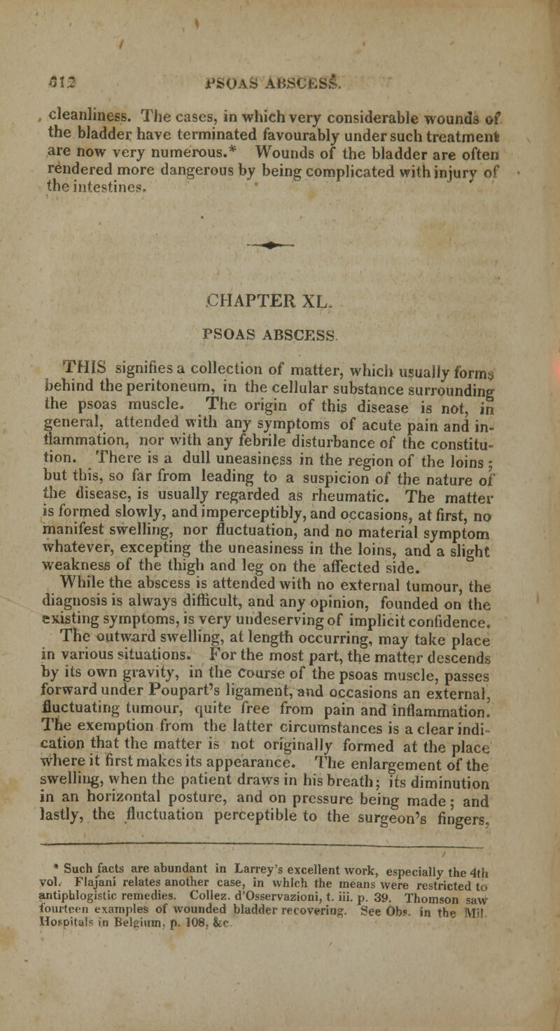 M PSOAS ABSCt^ cleanliness. The cases, in which very considerable wounds of the bladder have terminated favourably under such treatment! are now very numerous.* Wounds of the bladder are often rendered more dangerous by being complicated with injury of the intestines- CHAPTER XL. PSOAS ABSCESS THIS signifies a collection of matter, which usually forms behind the peritoneum, in the cellular substance surrounding the psoas muscle. The origin of this disease is not, in general, attended with any symptoms of acute pain and in- flammation, nor with any febrile disturbance of the constitu- tion. There is a dull uneasiness in the region of the loins ; but this, so far from leading to a suspicion of the nature of' the disease, is usually regarded as rheumatic. The matter is formed slowly, and imperceptibly, and occasions, at first, no manifest swelling, nor fluctuation, and no material symptom whatever, excepting the uneasiness in the loins, and a slight weakness of the thigh and leg on the affected side. While the abscess is attended with no external tumour, the diagnosis is always difficult, and any opinion, founded on the existing symptoms, is very undeserving of implicit confidence. The outward swelling, at length occurring, may take place in various situations. For the most part, the matter descends by its own gravity, in the Course of the psoas muscle, passes forward under Poupart's ligament, and occasions an external, fluctuating tumour, quite free from pain and inflammation. The exemption from the latter circumstances is a clear indi- cation that the matter is not originally formed at the place where it first makes its appearance. The enlargement of the swelling, when the patient draws in his breath; its diminution in an horizontal posture, and on pressure being made; and lastly, the fluctuation perceptible to the surgeon's fingers. * Such facts are abundant in Larrey's excellent work, especially the 4th vol. Flajani relates another case, in which the means were restricted to antiphlogistic remedies. Collez. d'Osservazioni, t. iii. p. 39. Thomson saw fourteen examples of wounded bladder recovering. See Ob?, in thp MM HosDitak in Belgium, p. 108, &e