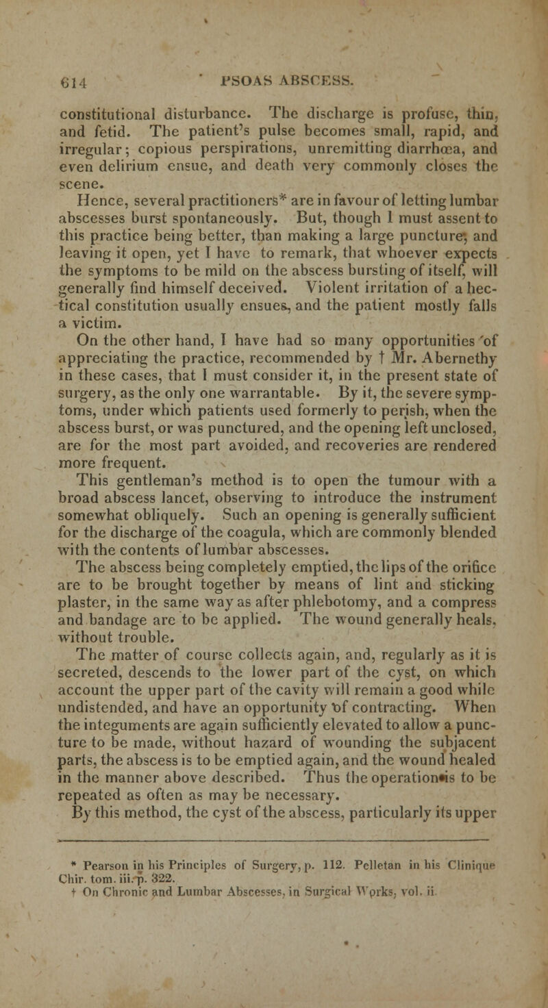 614 PSOAS ABSCESS. constitutional disturbance. The discharge is profuse, thin, and fetid. The patient's pulse becomes small, rapid, and irregular; copious perspirations, unremitting diarrhoea, and even delirium ensue, and death very commonly closes the scene. Hence, several practitioners* are in favour of letting lumbar abscesses burst spontaneously. But, though 1 must assent to this practice being better, than making a large puncture*, and leaving it open, yet I have to remark, that whoever expects the symptoms to be mild on the abscess bursting of itself, will generally find himself deceived. Violent irritation of a hec- tical constitution usually ensues, and the patient mostly falls a victim. On the other hand, I have had so many opportunities 'of appreciating the practice, recommended by t Mr. Abernethy in these cases, that 1 must consider it, in the present state of surgery, as the only one warrantable. By it, the severe symp- toms, under which patients used formerly to perish, when the abscess burst, or was punctured, and the opening left unclosed, are for the most part avoided, and recoveries are rendered more frequent. This gentleman's method is to open the tumour with a broad abscess lancet, observing to introduce the instrument somewhat obliquely. Such an opening is generally sufficient for the discharge of the coagula, which are commonly blended with the contents of lumbar abscesses. The abscess being completely emptied, the lips of the orifice are to be brought together by means of lint and sticking plaster, in the same way as after phlebotomy, and a compress and bandage arc to be applied. The wound generally heals, without trouble. The matter of course collects again, and, regularly as it is secreted, descends to the lower part of the cyst, on which account the upper part of the cavity will remain a good while undistended, and have an opportunity *of contracting. When the integuments are again sufficiently elevated to allow a punc- ture to be made, without hazard of wounding the subjacent parts, the abscess is to be emptied again, and the wound healed in the manner above described. Thus the operation«is to be repeated as often as may be necessary. By this method, the cyst of the abscess, particularly its upper * Pearson in his Principles of Surgery, p. 112. Pclletan in his Clinique Chir. torn, iii.-p. 322.