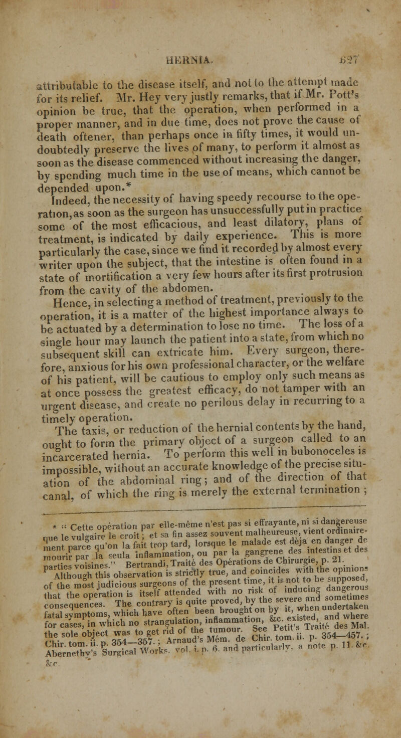 HERNIA. U--rr attributable to the disease itself, and nol to the attempt made for its relief. Mr. Hey very justly remarks, that if Mr. Pott's opinion be true, that the operation, when performed in a proper manner, and in due time, does not prove the cause of death oftener, than perhaps once in fifty times, it would un- doubtedly preserve the lives of many, to perform it almost as soon as the disease commenced without increasing the danger, by spending much time in the use of means, which cannot be depended upon.* Indeed, the necessity of having speedy recourse to the ope- ration^ soon as the surgeon has unsuccessfully putm practice some of the most efficacious, and least dilatory, plans o. treatment, is indicated by daily experience. This is more particularly the case, since we find it recorded by almost every writer upon the subject, that the intestine is often found in a state of mortification a very few hours after its first protrusion from the cavity of the abdomen. Hence in selecting a method of treatment, previously to the operation, it is a matter of the highest importance always to be actuated by a determination to lose no time. The loss ol a single hour may launch the patient into a state, from which no subsequent skill can extricate him. Every surgeon, there- fore anxious for his own professional character, or the welfare of his patient, will be cautious to employ only such means as at once possess the greatest efficacy, do not tamper with an urgent disease, and create no perilous delay m recurring to a timely operation. ... ' The taxis, or reduction of the hernial contents by the hand, oueht to form the primary object of a surgeon called to an incarcerated hernia. To perform this well in bubonoceles is impossible, without an accurate knowledge of the precise situ- ation of the abdominal ring-, and of the direction of that canal of which the ring is merely the external termination ; * « Cette operation par elle-meme n'est pas si effrayante, ni si dangereus« lo vnlSirfie croit • et sa fin assez souvent malheureuse, vient ordinaire- f) \Zr f ou'on la fait Sop tard, lorsque le malade est deja en danger dc S£K£ a seula 'inflammation, ou V* gangrene des intestins et des n»rt£I voisines  Bertrandi, Traite des Operations de Chirurgie, p. 21 PaA So gTX£ observation is strictly true, ^^^U^S^d /vf «h« most Judicious surgeons of the present time, it is not to be supposed, ?1WIS is itself attended with no risk of inducing dangerous that the operation is >weii proved, by the severe and sometimes