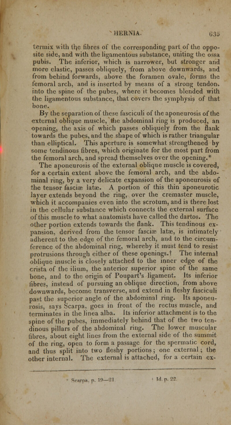 s HERNIA. G;3i> termix with th,e fibres of the corresponding part of the oppo- site side, and with the ligamentous substance, uniting the ossa pubis. The inferior, which is narrower, but stronger and more elastic, passes obliquely, from above downwards, and from behind forwards, above the foramen ovale, forms the femoral arch, and is inserted by means of a strong tendon, into the spine of the pubes, where it becomes blended with the ligamentous substance, that covers the symphysis of that bone. By the separation of these fasciculi of the aponeurosis of the external oblique muscle, tine abdominal ring is produced, an opening, the axis of which passes obliquely from the flank towards the pubes, and the shape of which is rather triangular than elliptical. This aperture is somewhat strengthened by some tendinous fibres, which originate for the most part from the femoral arch, and spread themselves over the opening.* The aponeurosis of the external oblique muscle is covered, for a certain extent above the femoral arch, and the abdo- minal ring, by a very delicate expansion of the aponeurosis of the tensor fasciae latae. A portion of this thin aponeurotic layer extends beyond the ring, over the cremaster muscle, which it accompanies even into the scrotum, and is there lost in the cellular substance which connects the external surface of this muscle to what anatomists have called the dartos. The other portion extends towards the flank. This tendinous ex- pansion, derived from the tensor fasciae latae, is intimately adherent to the edge of the femoral arch, and to the circum- ference of the abdominal ring, whereby it must tend to resist protrusions through either of these openings.! The internal oblique muscle is closely attached to the inner edge of the crista of the ilium, the anterior superior spine of the same bone, and to the origin of Poupart's ligament. Its inferior fibres, instead of pursuing an oblique direction, from above downwards, become transverse, and extend in fleshy fasciculi past the superior angle of the abdominal ring. Its aponeu- rosis, says Scarpa, goes in front of the rectus muscle, and terminates in the linea alba. Its inferior attachment is to the spine of the pubes, immediately behind that of the two ten- dinous pillars of the abdominal ring. The lower muscular fibres, about eight lines from the external side of the summit of the ring, open to form a passage for the spermatic cord, and thus split into two fleshy portions; one external; the other internal. The external is attached, for a certain ex- >rarpR. p. 19—21 1 Id. p. 32