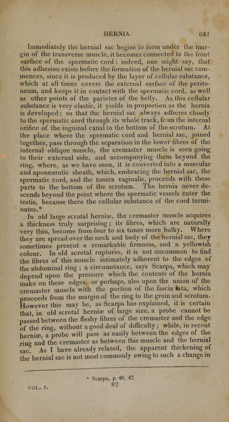 Immediately the hernial sac begins to form under the mar- gin of the transverse muscle, it becomes connected to the front surface of the spermatic cord : indeed, one might say, that this adhesion exists before the formation of the hernial sac com- mences, since it is produced by the layer of cellular substance, which at all times covers the external surface of the perito- neum, and keeps it in contact with the spermatic cord, as well as other points of the parietes of the belly. As this cellular substance is very elastic, it yields in proportion as the hernia is developed; so that the hernial sac always adheres closely to the spermatic Gord through its whole track, from the internal orifice of the inguinal canal to the bottom of the scrotum. At the place where the spermatic cord and hernial sac, joined together, pass through the separation in the lower fibres of the internal oblique muscle, the cremaster muscle is seen going to their external side, and accompanying them beyond the ring, where, as we have seen, it is converted into a muscular and aponeurotic sheath, which, embracing the hernial sac, the spermatic cord, and the tunica vaginalis, proceeds with these parts to the bottom of the scrotum. The hernia never de- scends beyond the point where the spermatic vessels enter the testis, because there the cellular substance of the cord termi- nates.* In old large scrotal hernise, the cremaster muscle acquires a thickness truly surprising; its fibres, which are naturally very thin, become from four to six times more bulky. Where they are spread over the neck and body of the hernial sac, they sometimes present a remarkable firmness, and a yellowish colour. In old scrotal ruptures, it is not uncommon to find the fibres of this muscle intimately adherent to the edges of the abdominal ring ; a circumstance, says Scarpa, which may depend upon the pressure which the contents of the hernia make on these edges, or perhaps, also upon the union of the cremaster muscle with the portion of the fascia teta, which proceeds from the margin of the ring to the groin and scrotum. However this may be, as Scarpa has explained, it is certain that in old scrotal hernias of large size, a probe cannot be passed between the fleshy fibres of the cremaster and the edge of the ring, without a good deal of difficulty ; while, in recent hernise, a probe will pass as easily between the edges of the ring and the cremaster as between this muscle and the hernial sac As I have already related, the apparent thickening of the hernial sac is not most commonly owing to such a change m vol. r. Scarpa, p. 46, 47. 82