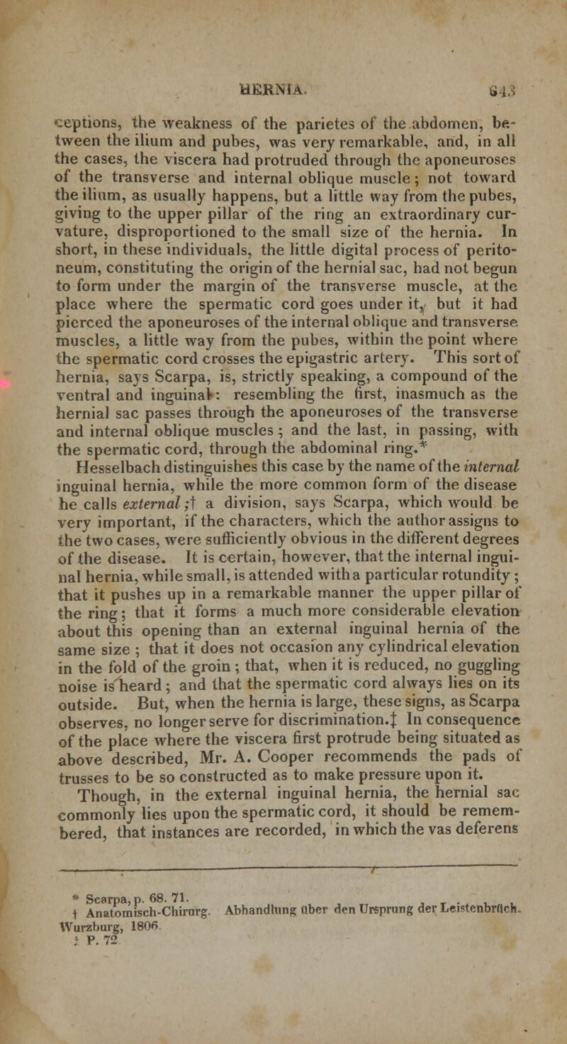 ceptions, the weakness of the parietes of the abdomen, be- tween the ilium and pubes, was very remarkable, and, in all the cases, the viscera had protruded through the aponeuroses of the transverse and internal oblique muscle; not toward the ilium, as usually happens, but a little way from the pubes, giving to the upper pillar of the ring an extraordinary cur- vature, disproportioned to the small size of the hernia. In short, in these individuals, the little digital process of perito- neum, constituting the origin of the hernial sac, had not begun to form under the margin of the transverse muscle, at the place where the spermatic cord goes under itw but it had pierced the aponeuroses of the internal oblique and transverse muscles, a little way from the pubes, within the point where the spermatic cord crosses the epigastric artery. This sort of hernia, says Scarpa, is, strictly speaking, a compound of the ventral and inguinaV: resembling the first, inasmuch as the hernial sac passes through the aponeuroses of the transverse and internal oblique muscles; and the last, in passing, with the spermatic cord, through the abdominal ring.* Hesselbach distinguishes this case by the name of the internal inguinal hernia, while the more common form of the disease he calls external;} a division, says Scarpa, which would be very important, if the characters, which the author assigns to the two cases, were sufficiently obvious in the different degrees of the disease. It is certain, however, that the internal ingui- nal hernia, while small, is attended with a particular rotundity; that it pushes up in a remarkable manner the upper pillar of the ring; that it forms a much more considerable elevation about this opening than an external inguinal hernia of the same size ; that it does not occasion any cylindrical elevation in the fold of the groin ; that, when it is reduced, no guggling noise isheard; and that the spermatic cord always lies on its outside. But, when the hernia is large, these signs, as Scarpa observes, no longer serve for discrimination.! In consequence of the place where the viscera first protrude being situated as above described, Mr. A. Cooper recommends the pads of trusses to be so constructed as to make pressure upon it. Though, in the external inguinal hernia, the hernial sac commonly lies upon the spermatic cord, it should be remem- bered, that instances are recorded, in which the vas deferens * Scarpa, p. 68. 71. t f Anatomisch-Chirnrg. Abhandtung Uber den Ursprung der LeistenbrUch. Wurzburg, 180fi ; P. 72