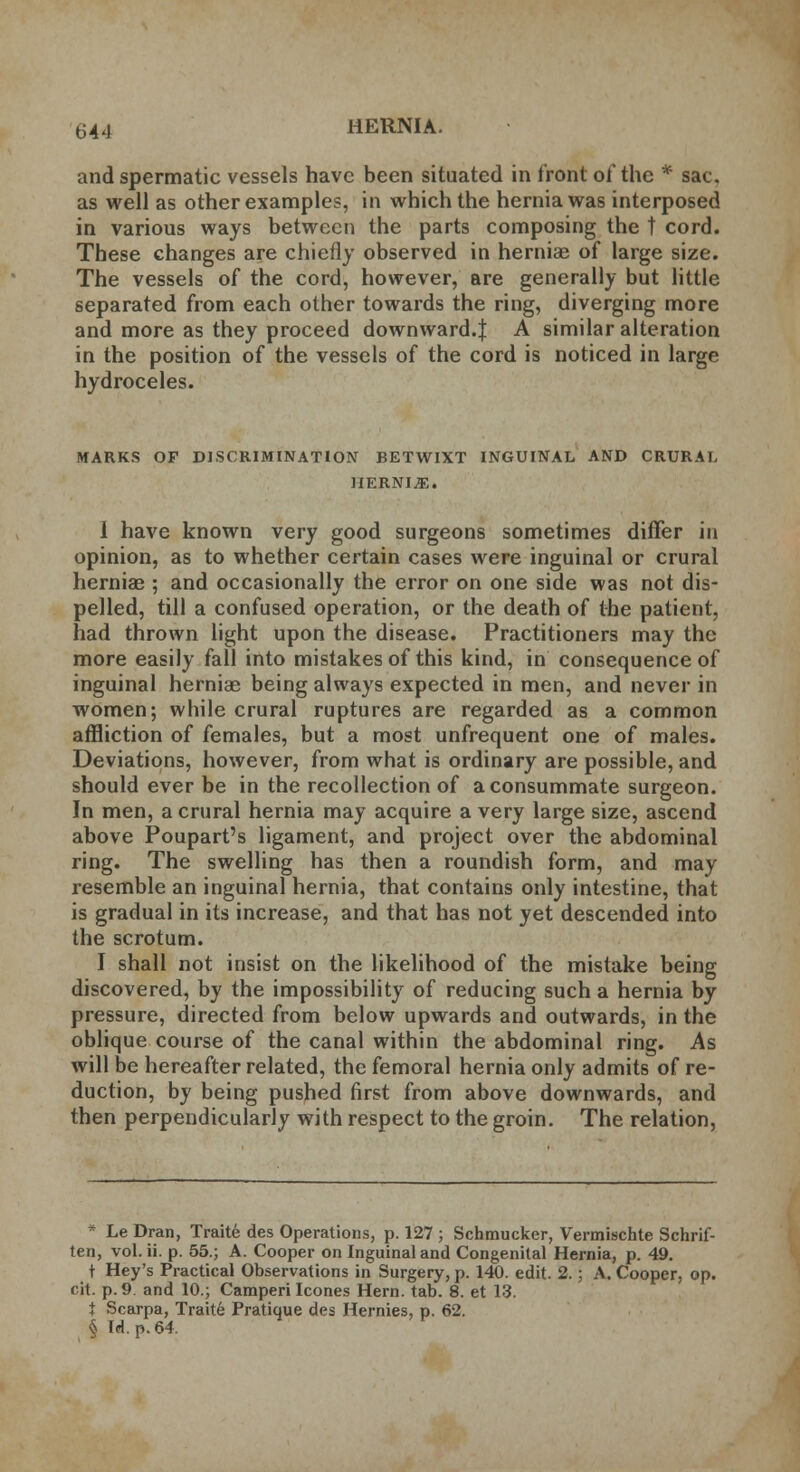 and spermatic vessels have been situated in front of the * sac. as well as other examples, in which the hernia was interposed in various ways between the parts composing the t cord. These changes are chiefly observed in herniae of large size. The vessels of the cord, however, are generally but little separated from each other towards the ring, diverging more and more as they proceed downward.! A similar alteration in the position of the vessels of the cord is noticed in large hydroceles. MARKS OF DISCRIMINATION BETWIXT INGUINAL AND CRURAL HERNIAE. 1 have known very good surgeons sometimes differ in opinion, as to whether certain cases were inguinal or crural hernias ; and occasionally the error on one side was not dis- pelled, till a confused operation, or the death of the patient, had thrown light upon the disease. Practitioners may the more easily fall into mistakes of this kind, in consequence of inguinal herniae being always expected in men, and never in women; while crural ruptures are regarded as a common affliction of females, but a most unfrequent one of males. Deviations, however, from what is ordinary are possible, and should ever be in the recollection of a consummate surgeon. In men, a crural hernia may acquire a very large size, ascend above Poupart's ligament, and project over the abdominal ring. The swelling has then a roundish form, and may resemble an inguinal hernia, that contains only intestine, that is gradual in its increase, and that has not yet descended into the scrotum. I shall not insist on the likelihood of the mistake being discovered, by the impossibility of reducing such a hernia by pressure, directed from below upwards and outwards, in the oblique course of the canal within the abdominal ring. As will be hereafter related, the femoral hernia only admits of re- duction, by being pushed first from above downwards, and then perpendicularly with respect to the groin. The relation, * Le Dran, Traite des Operations, p. 127 ; Schmucker, Vermischte Schrif- ten, vol. ii. p. 55.; A. Cooper on Inguinal and Congenital Hernia, p. 49. t Hey's Practical Observations in Surgery, p. 140. edit. 2.; A. Cooper, op. cit. p. 9. and 10.; Camperi Icones Hern. tab. 8. et 13. t Scarpa, Traite Pratique des Hernies, p. 62. § Id. p. 64.