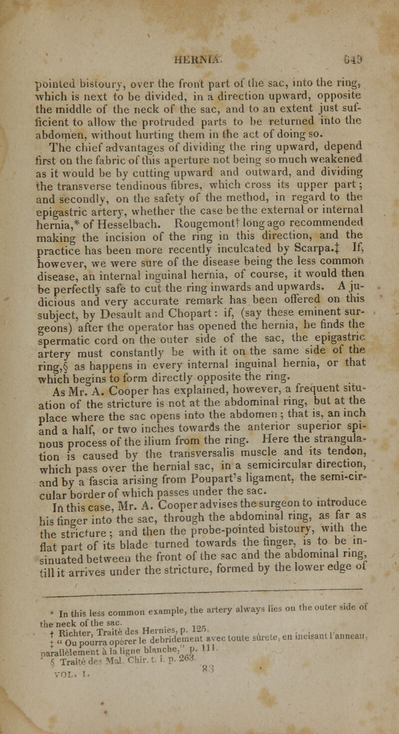 pointed bistoury, over the front part of the sac, into the ring, which is next to be divided, in a direction upward, opposite the middle of the neck of the sac, and to an extent just suf- ficient to allow the protruded parts to be returned into the abdomen, without hurting them in the act of doing so. The chief advantages of dividing the ring upward, depend first on the fabric of this aperture not being so much weakened as it would be by cutting upward and outward, and dividing the transverse tendinous fibres, which cross its upper part; and secondly, on the safety of the method, in regard to the epigastric artery, whether the case be the external or internal hernia,* of Hesselbach. Rougemontt long ago recommended making the incision of the ring in this direction, and the practice has been more recently inculcated by Scarpa.J If? however, we were sure of the disease being the less common disease, an internal inguinal hernia, of course, it would then be perfectly safe to cut the ring inwards and upwards. A ju- dicious and very accurate remark has been offered on this subject, by Desault and Chopart: if, (say these eminent sur- geons) after the operator has opened the hernia, he finds the spermatic cord on the outer side of the sac, the epigastric artery must constantly be with it on the same side of the ring,§ as happens in every internal inguinal hernia, or that which begins to form directly opposite the ring. As Mr. A. Cooper has explained, however, a frequent situ- ation of the stricture is not at the abdominal ring, but at the place where the sac opens into the abdomen ; that is, an inch and a half, or two inches towards the anterior superior spi- nous process of the ilium from the ring. Here the strangula- tion is caused by the transversalis muscle and its tendon, which pass over the hernial sac, in a semicircular direction, and by a fascia arising from Poupart's ligament, the semi-cir- cular border of which passes under the sac. In this case, Mr. A. Cooper advises the surgeon to introduce his finger into'the sac, through the abdominal ring, as far as the stricture; and then the probe-pointed bistoury, with the flat part of its blade turned towards the finger, is to be in- sinuated between the front of the sac and the abdominal ring till it arrives under the stricture, formed by the lower edge ot • In this less common example, the artery always lies on the outer side of the neck of the sac. . ! Sp^r^^opit^eH^b,ridePmenravec toute surete, en incisant L'anneau, narallelement a la ligne blanche,' p. 111 rraite des Mai. Chir. t. i. r>. 263.