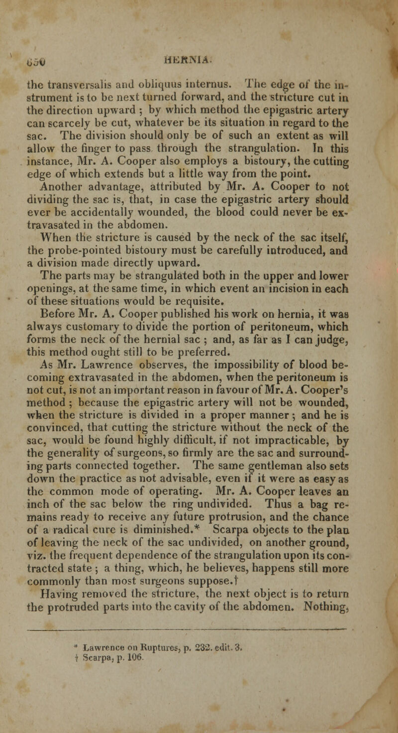 Oo-v HEKiMA- the transversal is and obliquus internus. The edge of the in- strument is to be next turned forward, and the stricture cut in the direction upward ; by which method the epigastric artery can scarcely be cut, whatever be its situation in regard to the sac. The division should only be of such an extent as will allow the finger to pass through the strangulation. In this instance, Mr. A. Cooper also employs a bistoury, the cutting edge of which extends but a little way from the point. Another advantage, attributed by Mr. A. Cooper to not dividing the sac is, that, in case the epigastric artery should ever be accidentally wounded, the blood could never be ex- travasated in the abdomen. When the stricture is caused by the neck of the sac itself, the probe-pointed bistoury must be carefully introduced, and a division made directly upward. The parts may be strangulated both in the upper and lower openings, at the same time, in which event an incision in each of these situations would be requisite. Before Mr. A. Cooper published his work on hernia, it was always customary to divide the portion of peritoneum, which forms the neck of the hernial sac ; and, as far as I can judge, this method ought still to be preferred. As Mr. Lawrence observes, the impossibility of blood be- coming extravasated in the abdomen, when the peritoneum is not cut, is not an important reason in favour of Mr. A. Cooper's method ; because the epigastric artery will not be wounded, when the stricture is divided in a proper manner; and he is convinced, that cutting the stricture without the neck of the sac, would be found highly difficult, if not impracticable, by the generality of surgeons, so firmly are the sac and surround- ing parts connected together. The same gentleman also sets down the practice as not advisable, even if it were as easy as the common mode of operating. Mr. A. Cooper leaves an inch of the sac below the ring undivided. Thus a bag re- mains ready to receive any future protrusion, and the chance of a radical cure is diminished.* Scarpa objects to the plan of leaving the neck of the sac undivided, on another ground, viz. the frequent dependence of the strangulation upon its con- tracted state ; a thing, which, he believes, happens still more commonly than most surgeons suppose. 1 Having removed the stricture, the next object is to return the protruded parts into the cavity of the abdomen. Nothing, * Lawrence on Ruptures, p. 232. edit. 3.