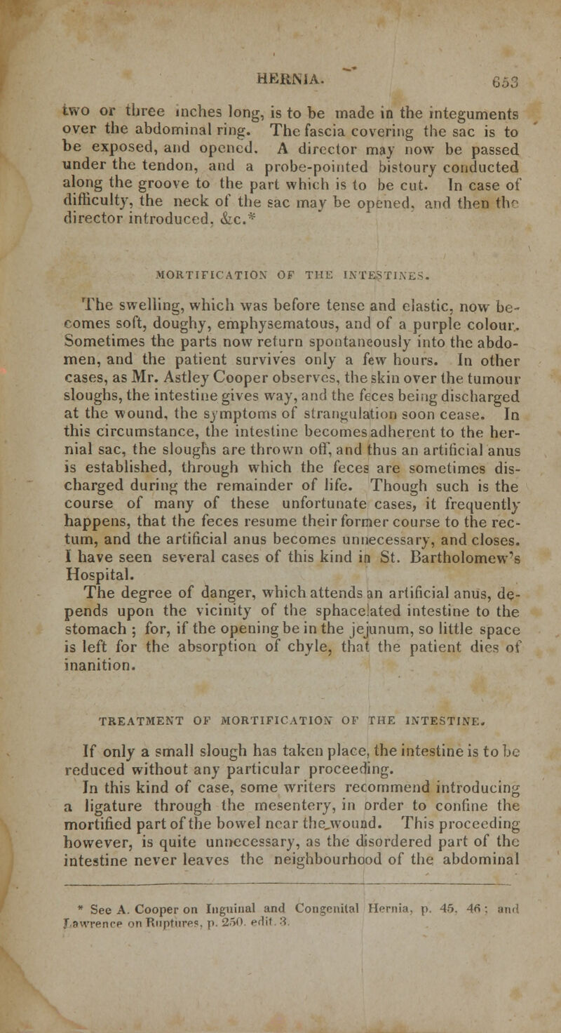 two or three inches long, is to be made in the integuments over the abdominal ring. The fascia covering the sac is to be exposed, and opened. A director may now be passed under the tendon, and a probe-pointed bistoury conducted along the groove to the part which is to be cut. In case of difficulty, the neck of the sac may be opened, and then the director introduced. &c* MORTIFICATION OF THE INTESTINES. The swelling, which was before tense and elastic, now be- comes soft, doughy, emphysematous, and of a purple colour. Sometimes the parts now return spontaneously into the abdo- men, and the patient survives only a few hours. In other cases, as Mr. Astley Cooper observes, the skin over the tumour sloughs, the intestine gives way, and the feces being discharged at the wound, the symptoms of strangulation soon cease. In this circumstance, the intestine becomes adherent to the her- nial sac, the sloughs are thrown off, and thus an artificial anus is established, through which the feces are sometimes dis- charged during the remainder of life. Though such is the course of many of these unfortunate cases, it frequently happens, that the feces resume their former course to the rec- tum, and the artificial anus becomes unnecessary, and closes. I have seen several cases of this kind in St. Bartholomew's Hospital. The degree of danger, which attends an artificial anus, de- pends upon the vicinity of the sphacelated intestine to the stomach ; for, if the opening be in the jejunum, so little space is left for the absorption of chyle, that the patient dies of inanition. TREATMENT OF MORTIFICATION OF THE INTESTINE. If only a small slough has taken place, the intestine is to be reduced without any particular proceeding. In this kind of case, some writers recommend introducing a ligature through the mesentery, in order to confine the mortified part of the bowel near the_wound. This proceeding however, is quite unnecessary, as the disordered part of the intestine never leaves the neighbourhood of the abdominal * See A. Cooper on Inguinal and Congenital Hernia, p. 45. 46 ; and