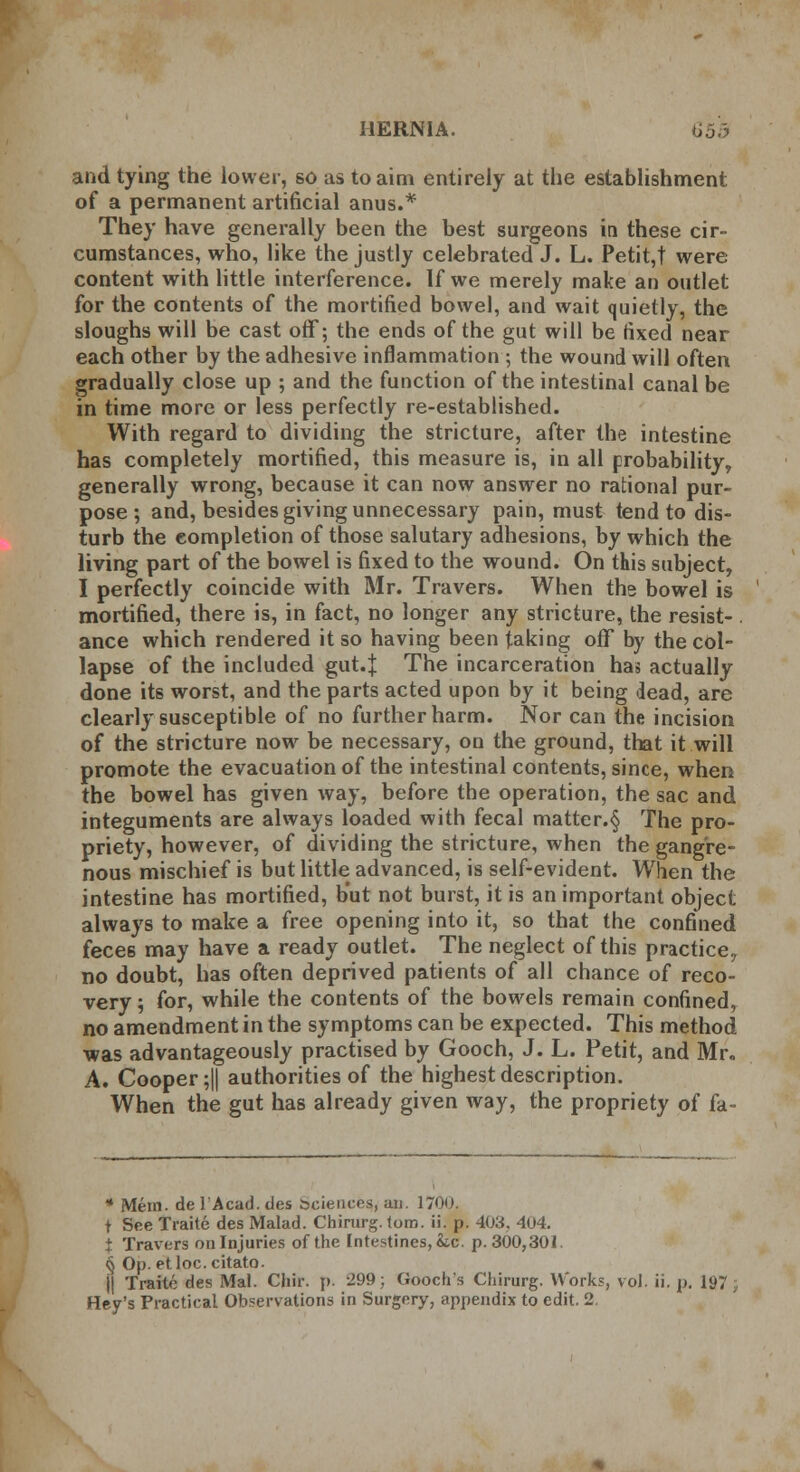 and tying the lower, so as to aim entirely at the establishment of a permanent artificial anus.* They have generally been the best surgeons in these cir- cumstances, who, like the justly celebrated J. L. Petit,t were content with little interference. If we merely make an outlet for the contents of the mortified bowel, and wait quietly, the sloughs will be cast off; the ends of the gut will be fixed near each other by the adhesive inflammation ; the wound will often gradually close up ; and the function of the intestinal canal be in time more or less perfectly re-established. With regard to dividing the stricture, after the intestine has completely mortified, this measure is, in all probability, generally wrong, because it can now answer no rational pur- pose; and, besides giving unnecessary pain, must tend to dis- turb the completion of those salutary adhesions, by which the living part of the bowel is fixed to the wound. On this subject, I perfectly coincide with Mr. Travers. When ths bowel is mortified, there is, in fact, no longer any stricture, the resist- . ance which rendered it so having been taking off by the col- lapse of the included gut.J The incarceration has actually done its worst, and the parts acted upon by it being dead, are clearly susceptible of no further harm. Nor can the incision of the stricture now be necessary, on the ground, that it will promote the evacuation of the intestinal contents, since, when the bowel has given way, before the operation, the sac and integuments are always loaded with fecal matter.§ The pro- priety, however, of dividing the stricture, when the gangre- nous mischief is but little advanced, is self-evident. When the intestine has mortified, but not burst, it is an important object always to make a free opening into it, so that the confined feces may have a ready outlet. The neglect of this practice, no doubt, has often deprived patients of all chance of reco- very 5 for, while the contents of the bowels remain confined, no amendment in the symptoms can be expected. This method was advantageously practised by Gooch, J. L. Petit, and Mr. A. Cooper ;|j authorities of the highest description. When the gut has already given way, the propriety of fa * Mem. de l'Acad. ties Sciences, an. 1700. t See Traite des Malad. Chirurg. torn. ii. p. 408. 404. i Travers on Injuries of the Intestines, he. p. 300,301. § Op. etloc. citato. j| Traite des Mai. Chir. p. -299; Gooch's Chirurg. Works, vol. ii. p. 197 Hey's Practical Observations in Surgery, appendix to edit. 2