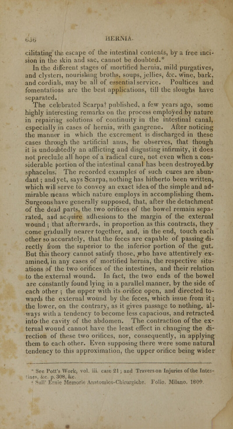 bob cilitating the escape of the intestinal contents, by a free inci- sion in the skin and sac, cannot be doubted.* In the different stages of mortified hernia, mild purgatives, and clysters, nourishing broths, soups, jellies, &c. wine, bark, and cordials, maybe all of essential service. Poultices and fomentations are the best applications, till the sloughs have separated. The celebrated Scarpa! published, a few years ago, some highly interesting remarks on the process employed by nature in repairing solutions of continuity in the intestinal canal, especially in cases of hernia, with gangrene. After noticing the manner in which the excrement is discharged in these cases through the artificial anus, he observes, that though it is undoubtedly an afflicting and disgusting infirmity, it does not preclude all hope of a radical cure, not even when a con- siderable portion of the intestinal canal has been destroyed by sphacelus. The recorded examples of such cures are abun- dant ; and yet, says Scarpa, nothing has hitherto been written, which will serve to convey an exact idea of the simple and ad- mirable means which nature employs in accomplishing them. Surgeons have generally supposed, that, after the detachment of the dead parts, the two orifices of the bowel remain sepa- rated, and acquire adhesions to the margin of the external wound ; that afterwards, in proportion as this contracts, they come gradually nearer together, and, in the end, touch each other so accurately, that the feces are capable of passing di- rectly from the superior to the inferior portion of the gut. But this theory cannot satisfy those, who have attentively ex- amined, in any cases of mortified hernia, the respective situ- ations of the two orifices of the intestines, and their relation to the external wound. In fact, the two ends of the bowel are constantly found lying in a parallel manner, by the side of each other •, the upper with its orifice open, and directed to- wards the external wound by the feces, which issue from it; the lower, on the contrary, as it gives passage to nothing, al- ways with a tendency to become less capacious, and retracted intothe cavity of the abdomen. The contraction of the ex- ternal wound cannot have the least effect in changing the di- rection of these two orifices, nor, consequently, in applying them to each other. Even supposing there were some natural tendency to this approximation, the upper orifice being wider * See Pott's Work, vol. iii. case 21; and Traverson Injuries of the Intes* tines, to. p. 308, Sic. i'Ernie Memorie AiiatoraicO'Chirurgiche. Folio. Milano. 180P